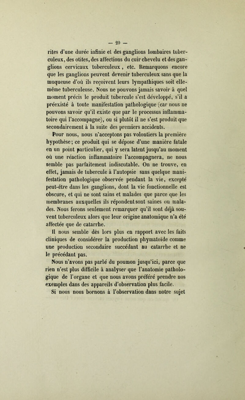 rites d'une durée infinie et des ganglions lombaires tuber- culeux, des otites, des affections du cuir chevelu et des gan- glions cervicaux tuberculeux, etc. Remarquons encore que les ganglions peuvent devenir tuberculeux sans que la muqueuse d’où ils reçoivent leurs lympathiques soit elle- même tuberculeuse. Nous ne pouvons jamais savoir à quel moment précis le produit tubercule s’est développé, s’il a préexisté à toute manifestation pathologique (car nous ne pouvons savoir qu’il existe que par le processus inflamma- toire qui l’accompagne), ou si plutôt il ne s’est produit que secondairement à la suite des premiers accidents. Pour nous, nous n’acceptons pas volontiers la première hypothèse; ce produit qui se dépose d’une manière fatale en un point particulier, qui y sera latent jusqu’au moment où une réaction inflammatoire l’accompagnera, ne nous semble pas parfaitement indiscutable. On ne trouve, en effet, jamais de tubercule à l’autopsie sans quelque mani- festation pathologique observée pendant la vie, excepté peut-être dans les ganglions, dont la vie fonctionnelle est obscure, et qui ne sont sains et malades que parce que les membranes auxquelles ils répondent sont saines ou mala- des. Nous ferons seulement remarquer qu’il sont déjà sou- vent tuberculeux alors que leur origine anatomique n’a été affectée que de catarrhe. 11 nous semble dès lors plus en rapport avec les faits cliniques de considérer la production phymatoïde comme une production secondaire succédant au catarrhe et ne le précédant pas. Nous n’avons pas parlé du poumon jusqu’ici, parce que rien n’est plus difficile à analyser que l’anatomie patholo- gique de l’organe et que nous avons préféré prendre nos exemples dans des appareils d’observation plus facile. Si nous nous bornons à l’observation dans notre sujet