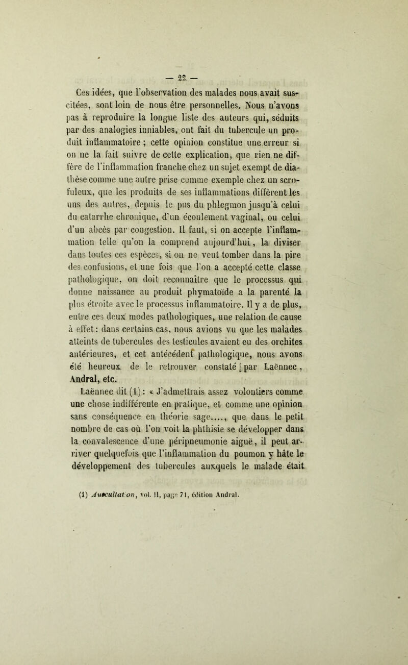 Ces idées, que l’observation des malades nous avait sus- citées, sont loin de nous être personnelles. Nous n’avons pas à reproduire la longue liste des auteurs qui, séduits par des analogies inniables, ont fait du tubercule un pro- duit inflammatoire ; cette opinion constitue une erreur si on ne la fait suivre de cette explication, que rien ne dif- fère de l’inflammation franche chez un sujet exempt de dia- thèse comme une autre prise comme exemple chez un scro- fuleux, que les produits de ses inflammations diffèrent les uns des autres, depuis le pus du phlegmon jusqu’à celui du catarrhe chronique, d’un écoulement vaginal, ou celui d’un abcès par congestion. Il faut, si on accepte l’inflam- mation telle qu’on la comprend aujourd’hui, la diviser dans toutes ces espèces, si on ne veut tomber dans la pire des confusions, et une fois que l'on a accepté cette classe pathologique, on doit reconnaitre que le processus qui donne naissance au produit phymatoïde a la parenté la plus étroite avec le processus inflammatoire. Il y a de plus, entre ces deux modes pathologiques, uue relation de cause à effet : dans certains cas, nous avions vu que les malades atteints de tubercules des testicules avaient eu des orchites antérieures, et cet antécédent pathologique, nous avons été heureux de le retrouver constaté j par Laënnec , Andral, etc. Laënnec dit (1) : « J’admettrais assez volontiers comme une chose indifférente en pratique, et comme une opinion sans conséquence en théorie sage...., que daus le petit nombre de cas où l’on voit la phthisie se développer dans la convalescence d’une péripneumonie aiguë, il peut ar- river quelquefois que l’inflammation du poumon y hâte le développement des tubercules auxquels le malade était