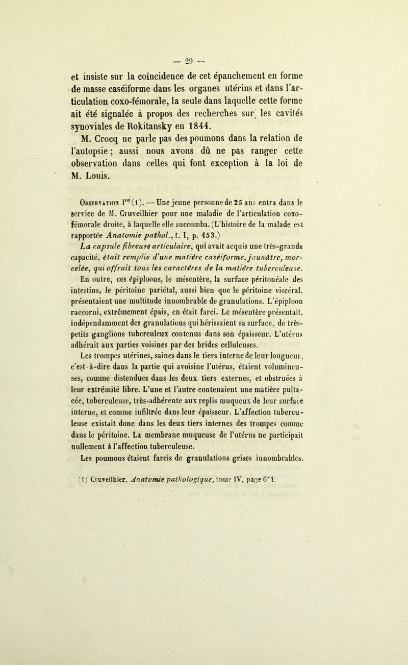 et insiste sur la coïncidence de cet épanchement en forme de masse caséiforme dans les organes utérins et dans l’ar- ticulation coxo-fémorale, la seule dans laquelle cette forme ait été signalée à propos des recherches sur’ les cavités synoviales de Rokitansky en 1844. M. Crocq ne parle pas des poumons dans la relation de l’autopsie ; aussi nous avons dû ne pas ranger cette observation dans celles qui font exception à la loi de M. Louis. Observation lre(l). — Une jeune personne de 25 am entra dans le service de M. Gruveilhier pour une maladie de l’articulation coxo- féuiorale droite, à laquelle elle succomba. (L’histoire de la malade est rapportée Anatomie pathol., t. I, p. 453.) ha capsule fibreuse articulaire, qui avait acquis une très-grande capacité, était remplie d'une matière caséiforme, jaunâtre, mor- celée, qui offrait tous les caractères de la matière tuberculeuse. En outre, ces épiploons, le mésentère, la surface péritonéale des intestins, le péritoine pariétal, aussi bien que le péritoine viscéral, présentaient une multitude innombrable de granulations. L’épiploon raccorni, extrêmement épais, en était farci. Le mésentère présentait, indépendamment des granulations qui hérissaient sa surface, de très- petits ganglions tuberculeux contenus dans son épaisseur. L’utérus adhérait aux parties voisines par des brides celluleuses. Les trompes utérines, saines dans le tiers interne de leur longueur, c’est-à-dire dans la partie qui avoisine l’utérus, étaient volumineu- ses, comme distendues dans les deux tiers externes, et obstruées à leur extrémité libre. L’une et l’autre contenaient une matière pulta- cée, tuberculeuse, très-adhérente aux replis muqueux de leur surface interne, et comme infiltrée dans leur épaisseur. L’affection tubercu- leuse existait donc dans les deux tiers internes des trompes comme dans le péritoine. La membrane muqueuse de l’utérus ne participait nullement à l’affection tuberculeuse. Les poumons étaient farcis de granulations grises innombrables, I; Cruveilhier, Anatomie pathologique, tome IV, page 6*4.