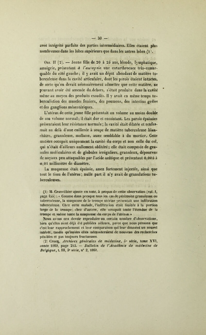 avec intégrité parfaite des parties intermédiaires. Elles étaient plus nombreuses dans les lobes supérieurs que dans les autres lobes (1 \ Ors. II (2). — Jeune fille de 20 à 25 ans, blonde, lymphatique, amaigrie, présentant à l'autopsie une coxarthrocace très-remar- quable du côté gauche; il y avait un dépôt abondant de matière tu- berculeuse dans la cavité articulaire, dont les parois étaient intactes, de sorte qu’on devait nécessairement admettre que cette matière, ne pouvant avoir été amenée du dehors, s’était produite dans la cavité même au moyen des produits exsudés. Il y avait en même temps tu- bercuüstion des muscles fessiers, des poumons, des intestins grêles et des ganglions mésentériques. L’utérus de celte jeune fille présentait un volume au moins double de son volume normal; il était dur et consistant. Les parois épaissies présentaient leur résistance normale; la cavité était dilatée et renfer- mait au delà d’une cuillerée à soupe de matière tuberculeuse blan- châtre, granuleuse, mollasse, assez semblable à du mortier. Celte matière occupait uniquement la cavité du corps et non celle du col, qui n’était d’ailleurs nullement oblitéré; elle était composée de gra- nules moléculaires et de globules irréguliers, granuleux, dépourvus de noyaux peu attaquables par l’acide acétique et présentant 0,005 à o,01 millimètre de diamètre. La muqueuse était épaissie, assez fortement injectée, ainsi que tout le tissu de l’utérus: nulle part il n’y avait de granulations tu- berculeuses. J (1) M- Cruveilliier ajoute en note, à propos de cette observation (vol. I, page 455) : « Comme dans presque tous les cas de péritonite granuleuse ou tuberculeuse, la muqueuse de la trompe utérine présentait une infiltration tuberculeuse. Chez celte malade, l’infiltrai ion était limitée à la portion large de la trompe; chez d’autres, elle occupait toute l’étendue de la trompe et même toute la muqueuse du corps de l'utérus. » Kous avons cru devoir reproduire un certain nombre d’observations, bien qu’elles aient déjà été publiées ailleurs, parce que nous pensons que c'est leur rapprochement et leur comparaison qui leur donnent un nouvel intérêt, taudis qu’isolées elles nécessiteraient de nouveau des recherches pénibles et pas toujours fructueuses. (2) Crocq, Archives générales de médecine, 5e série, tome XVI, année 1860, page 215. — Bulletin de l’Académie de médecine de Belgique, t. III, 2* série, n 2, 1860.