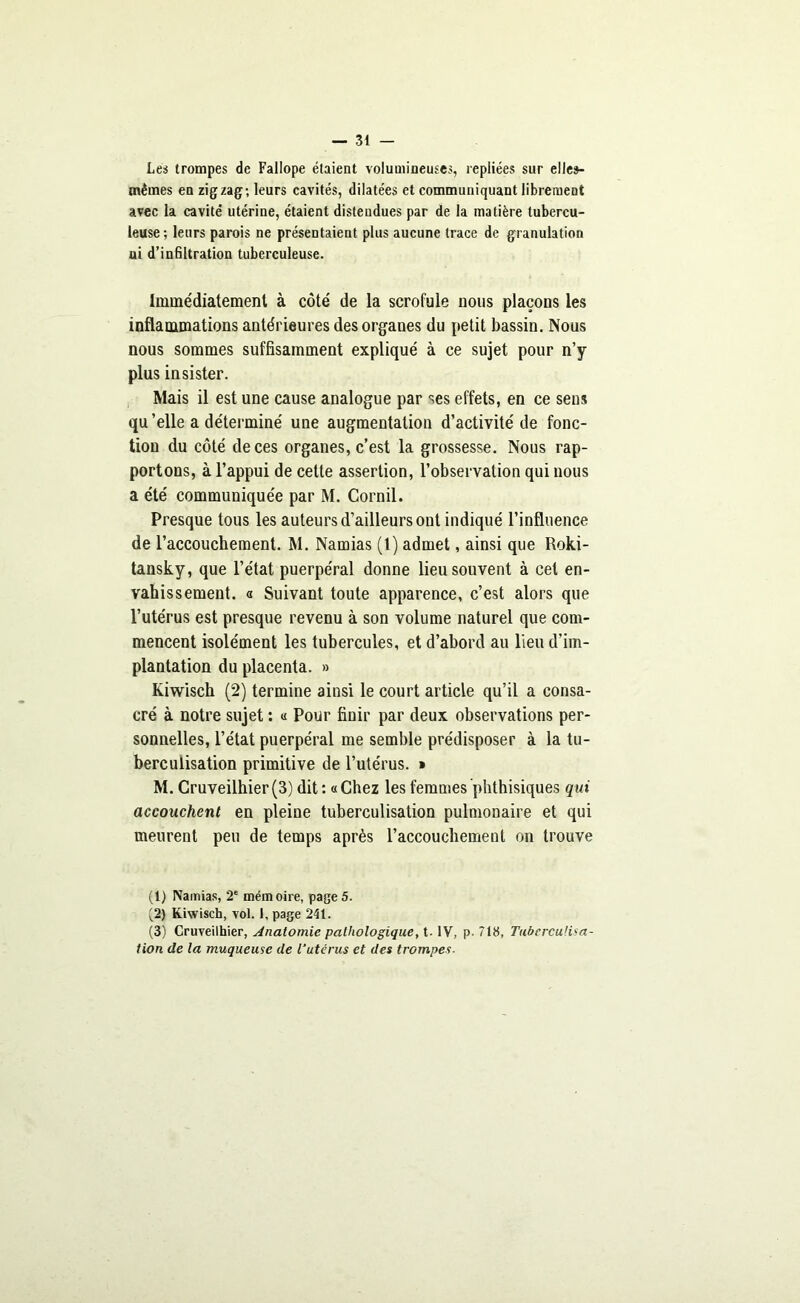 Les trompes de Fallope étaient volumineuses, repliées sur elles- mêmes en zigzag; leurs cavités, dilatées et communiquant librement avec la cavité utérine, étaient distendues par de la matière tubercu- leuse ; leurs parois ne présentaient plus aucune trace de granulation ui d’infiltration tuberculeuse. Immédiatement à côté de la scrofule nous plaçons les inflammations antérieures des organes du petit bassin. Nous nous sommes suffisamment expliqué à ce sujet pour n’y plus insister. Mais il est une cause analogue par ses effets, en ce sens qu’elle a déterminé une augmentation d’activité de fonc- tion du côté de ces organes, c’est la grossesse. Nous rap- portons, à l’appui de cette assertion, l’observation qui nous a été communiquée par M. Cornil. Presque tous les auteurs d’ailleurs ont indiqué l’influence de l’accouchement. M. Namias (1) admet, ainsi que Roki- tansky, que l’état puerpéral donne lieu souvent à cet en- vahissement. a Suivant toute apparence, c’est alors que l’utérus est presque revenu à son volume naturel que com- mencent isolément les tubercules, et d’abord au lieu d’im- plantation du placenta. » Kiwisch (2) termine ainsi le court article qu’il a consa- cré à notre sujet : « Pour finir par deux observations per- sonnelles, l’état puerpéral me semble prédisposer à la tu- berculisation primitive de l’utérus. » M. Cruveilhier(3) dit : «Chez les femmes phthisiques qui accouchent en pleine tuberculisation pulmonaire et qui meurent peu de temps après l’accouchement on trouve (1) Namias, 2e mémoire, page5. (2) Kiwisch, vol. 1, page 241. (3) Cruveilhier, Anatomie pathologique, t. IV, p- 718, Tuberculina- tion de la muqueuse de l'utérus et des trompes■