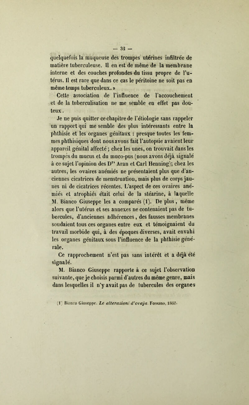 quelquefois la muqueuse des trompes utérines infiltrée de matière tuberculeuse. Il en est de même de la membrane interne et des couches profondes du tissu propre de l’u- térus. Il est rare que dans ce cas le péritoine ne soit pas en même temps tuberculeux. » Cette association de l’influence de l’accouchement et de la tuberculisation ne me semble en effet pas dou- teux. Je ne puis quitter ce chapitre de l’étiologie sans rappeler un rapport qui me semble des plus intéressants entre la phthisie et les organes génitaux : presque toutes les fem- mes phthisiques dont nous avons fait l’autopsie avaient leur appareil génital affecté ; chez les unes, on trouvait dans les trompes du mucus et du muco-pus (nous avons déjà signalé à ce sujet l’opinion des Dr5 Aran et Cari Henning); chez les autres, les ovaires anémiés ne présentaient plus que d’an- ciennes cicatrices de menstruation, mais plus de corps jau- nes ni de cicatrices récentes. L’aspect de ces ovaires ané- miés et atrophiés était celui de la stéarine, à laquelle M. Bianco Giuseppe les a comparés (1). De plus, même alors que l’utérus et ses annexes ne contenaient pas de tu- bercules, d’anciennes adhérences, des fausses membranes soudaient tous ces organes entre eux et témoignaient du travail morbide qui, à des époques diverses, avait envahi les organes génitaux sous l’influence de la phthisie géné- rale. Ce rapprochement n’est pas sans intérêt et a déjà été signalé. M. Bianco Giuseppe rapporte à ce sujet l’observation suivante, que je choisis parmi d’autres du même genre, mais dans lesquelles il n’y avait pas de tubercules des organes (1 Bianco Giuseppe. Le alterazioni d’oeaja. Fossano, 1SG0-