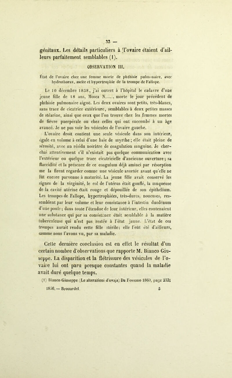 SS — génitaux. Les détails particuliers à .Tovaire étaient d’ail- leurs parfaitement semblables (1). OBSERVATION III. État de l’ovaire chez une femme morte de phthisie pulmonaire, avec hydrothorax, ascite et hypertrophie de la trompe de Fallope. Le 10 de'cembre 1858, j’ai ouvert à l’hôpital le cadavre d’une jeune fille de 18 ans, Mosca N , morte le jour précédent de phthisie pulmonaire aiguë. Les deux ovaires sont petits, très-blancs, sans trace de cicatrice extérieure, semblables à deux petites masses de stéarine, ainsi que ceux que l’on trouve hez les femmes mortes de fièvre puerpérale ou chez celles qui ont succombé à un âge avancé. Je ne pus voir les vésicules de l’ovaire gauche. L’ovaire droit contient une seule vésicule dans son intérieur, égale en volume à celui d’une baie de myrlhe ; elle était pleine de sérosité, avec un résidu noirâtre de coagulation sanguine. Je cher- chai attentivement s’il n’existait pas quelque communication avec l’extérieur ou quelque trace cicatricielle d’ancienne ouverture; sa flaccidité et la présence de ce coaguium déjà aminci par résorption me la firent regarder comme une vésicule avortée avant qu’elle ne fût encore parvenue à maturité. La jeune fille avait conservé les signes de la virginité, le col de l’utérus était gonflé, la muqueuse de la cavité utérine était rouge et dépouillée de son épithélium. Les trompes de Fallope, hypertrophiées, très-dures, noueuses, res- semblent par leur volume et leur consistance à l’intestin duodénum d’une poule ; dans toute l’étendue de leur intérieur, elles contenaient une substance qui par sa consistance était semblable à la matière tuberculeuse qui n’est pas restée à l’état jaune. L’état de ces trompes aurait rendu cette fille stérile; elle l’eût été d’ailleurs, comme nous l’avons vu, par sa maladie. Cette dernière conclusion est en effet le résultat d’un certain nombre d’observations que rapporte M. Bianco Giu- seppe. La disparition et la flétrissure des vésicules de l'o- vaire lui ont paru presque constantes quand la maladie avait duré quelque temps. (t) Bianco Giuseppe 'Le alterazioni d'ovaja) Da Fossano 1860, page 233i