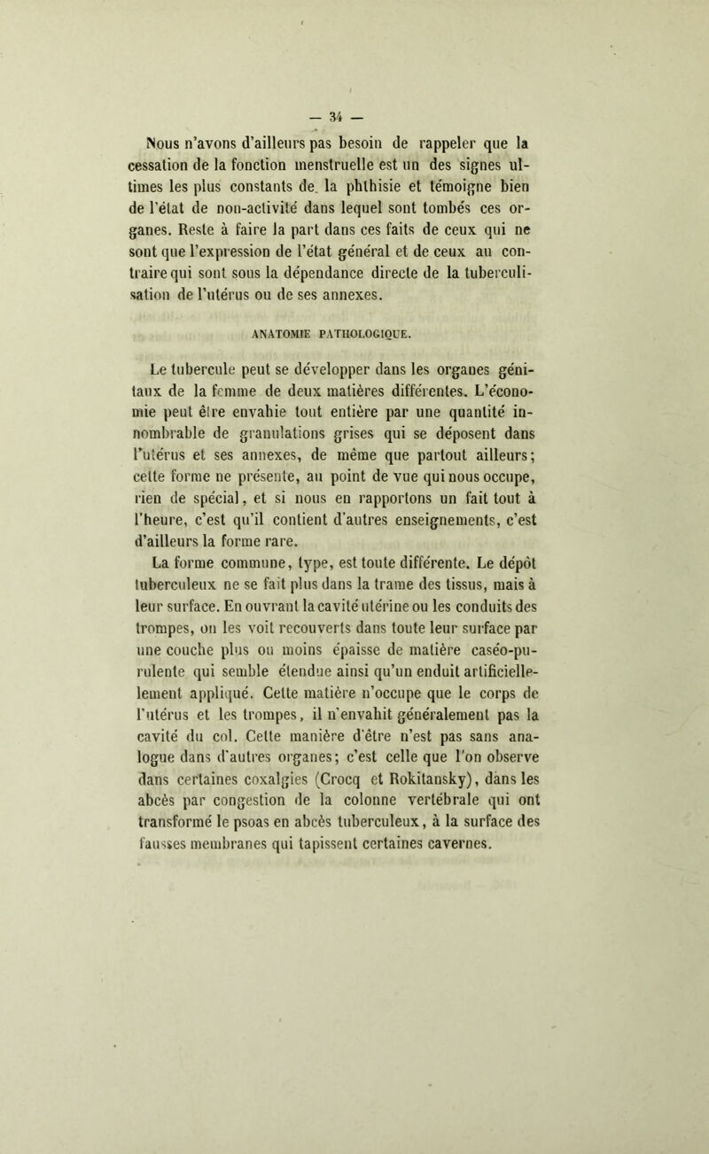 Nous n’avons d’ailleurs pas besoin de rappeler que la cessation de la fonction menstruelle est un des signes ul- times les plus constants de la phthisie et te'moigne bien de l’état de non-activité dans lequel sont tombés ces or- ganes. Reste à faire la part dans ces faits de ceux qui ne sont que l’expression de l’état général et de ceux au con- traire qui sont sous la dépendance directe de la tuberculi- sation de rutérus ou de ses annexes. ANATOMIE PATHOLOGIQUE. Le tubercule peut se développer dans les orgaues géni- taux de la femme de deux matières différentes. L’écono- mie peut ê!re envahie tout entière par une quantité in- nombrable de granulations grises qui se déposent dans rutérus et ses annexes, de même que partout ailleurs; cette forme ne présente, au point de vue qui nous occupe, rien de spécial, et si nous eu rapportons un fait tout à l’heure, c’est qu’il contient d’autres enseignements, c’est d’ailleurs la forme rare. La forme commune, type, est toute différente. Le dépôt tuberculeux ne se fait plus dans la trame des tissus, mais à leur surface. En ouvrant la cavité utérine ou les conduits des trompes, on les voit recouverts dans toute leur surface par une couche plus ou moins épaisse de matière caséo-pu- rulente qui semble étendue ainsi qu’un enduit artificielle- lement appliqué. Cette matière n’occupe que le corps de l’utérus et les trompes, il n’envahit généralement pas la cavité du col. Cette manière d’être n’est pas sans ana- logue dans d’autres organes; c’est celle que l’on observe dans certaines coxalgies (Crocq et Rokitansky), dans les abcès par congestion de la colonne vertébrale qui ont transformé le psoas en abcès tuberculeux, à la surface des fausses membranes qui tapissent certaines cavernes.