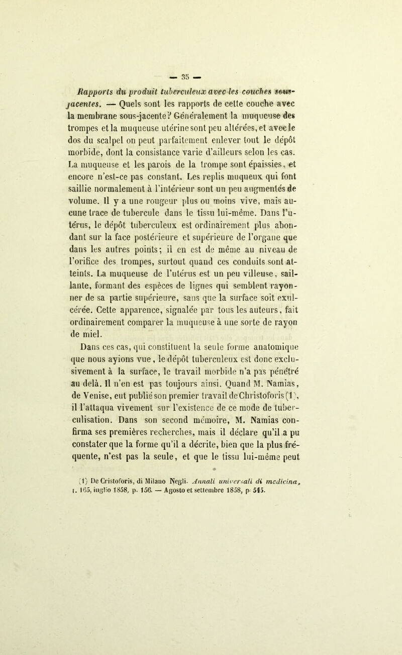 Rapports du produit tuberculeux avec les couches som- jacentes. — Quels sont les rapports de cette couche avec la membrane sous-jacente ? Géne'ralement la muqueuse des trompes et la muqueuse ute'rinesont peu alte're'es,et avec le dos du scalpel on peut parfaitement enlever tout le dépôt morbide, dont la consistance varie d’ailleurs selon les cas. La muqueuse et les parois de la trompe sont épaissies, et encore n’est-ce pas constant. Les replis muqueux qui font saillie normalement à l’intérieur sont un peu augmentés de volume. Il y a une rougeur plus ou moins vive, mais au- cune trace de tubercule dans le tissu lui-même. Dans l’u- te'rus, le dépôt tuberculeux est ordinairement plus abon- dant sur la face postérieure et supérieure de l’organe que dans les autres points; il en est de même au niveau de l’orifice des trompes, surtout quand ces conduits sont at- teints. La muqueuse de l’utérus est un peu villeuse, sail- lante, formant des espèces de lignes qui semblent rayon- ner de sa partie supérieure, sans que la surface soit exul- cérée. Cette apparence, signalée par tous les auteurs, fait ordinairement comparer la muqueuse à une sorte de rayon de miel. Dans ces cas, qui constituent la seule forme anatomique que nous ayions vue, le dépôt tuberculeux est donc exclu- sivement à la surface, le travail morbide n’a pas pénétré au delà. Il n’en est pas toujours ainsi. Quand M. Namias, de Venise, eut publié son premier travail deChristoforis(l \ il l’attaqua vivement sur l’existence de ce mode de tuber- culisation. Dans son second mémoire, M. Namias con- firma ses premières recherches, mais il déclare qu’il a pu constater que la forme qu’il a décrite, bien que la plus fré- quente, n’est pas la seule, et que le tissu lui-même peut ♦ ;i) De Cristoforis, di Milano Negli. Annali univers ali di medicina, t. 165, iugllo 1858, p. 156. — Agosto et settembre 1858, p- 545.