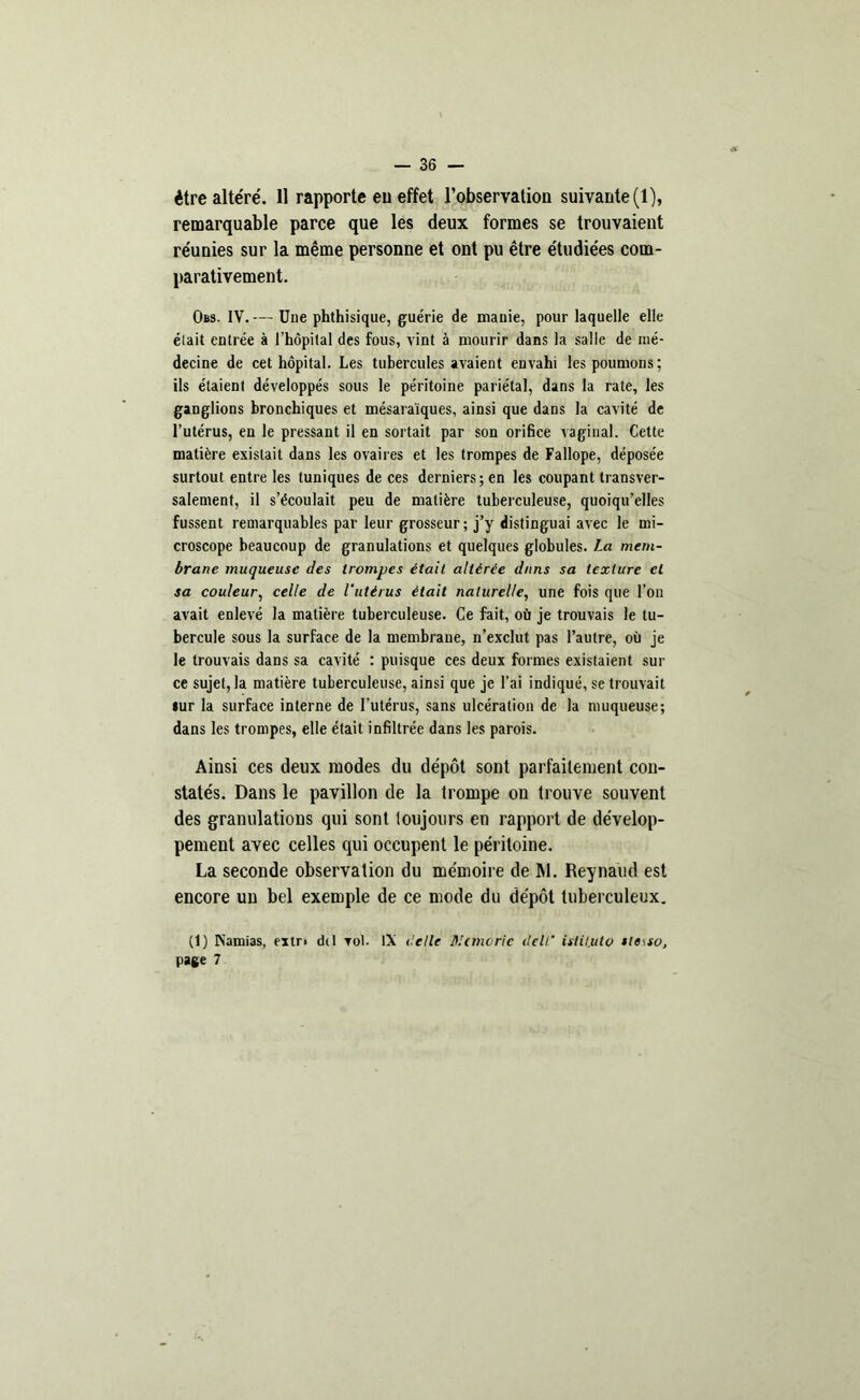 remarquable parce que les deux formes se trouvaient réunies sur la même personne et ont pu être étudiées com- parativement. Obs. IV. — Uue phthisique, guérie de manie, pour laquelle elle élait entrée à l’hôpital des fous, vint à mourir dans la salle de mé- decine de cet hôpital. Les tubercules avaient envahi les poumons; ils étaient développés sous le péritoine pariétal, dans la rate, les ganglions bronchiques et mésaraïques, ainsi que dans la cavité de l’utérus, en le pressant il en sortait par son orifice vaginal. Cette matière existait dans les ovaires et les trompes de Fallope, déposée surtout entre les tuniques de ces derniers; en les coupant transver- salement, il s’écoulait peu de matière tuberculeuse, quoiqu’elles fussent remarquables par leur grosseur ; j’y distinguai avec le mi- croscope beaucoup de granulations et quelques globules. La mem- brane muqueuse des trompes était altérée dans sa texture et sa couleur, celle de l'utérus était naturelle, une fois que l’on avait enlevé la matière tuberculeuse. Ce fait, où je trouvais le tu- bercule sous la surface de la membrane, n’exclut pas l’autre, où je le trouvais dans sa cavité : puisque ces deux formes existaient sur ce sujet, la matière tuberculeuse, ainsi que je l’ai indiqué, se trouvait »ur la surface interne de l’utérus, sans ulcération de la muqueuse; dans les trompes, elle était infiltrée dans les parois. Ainsi ces deux modes du dépôt sont parfaitement con- statés. Dans le pavillon de la trompe on trouve souvent des granulations qui sont toujours en rapport de dévelop- pement avec celles qui occupent le péritoine. La seconde observation du mémoire de RI. Reynaud est encore un bel exemple de ce mode du dépôt tuberculeux. (1) Kamias, extr> dtl vol. IX celle BI (morte delL’ isiituto stesso, page 7