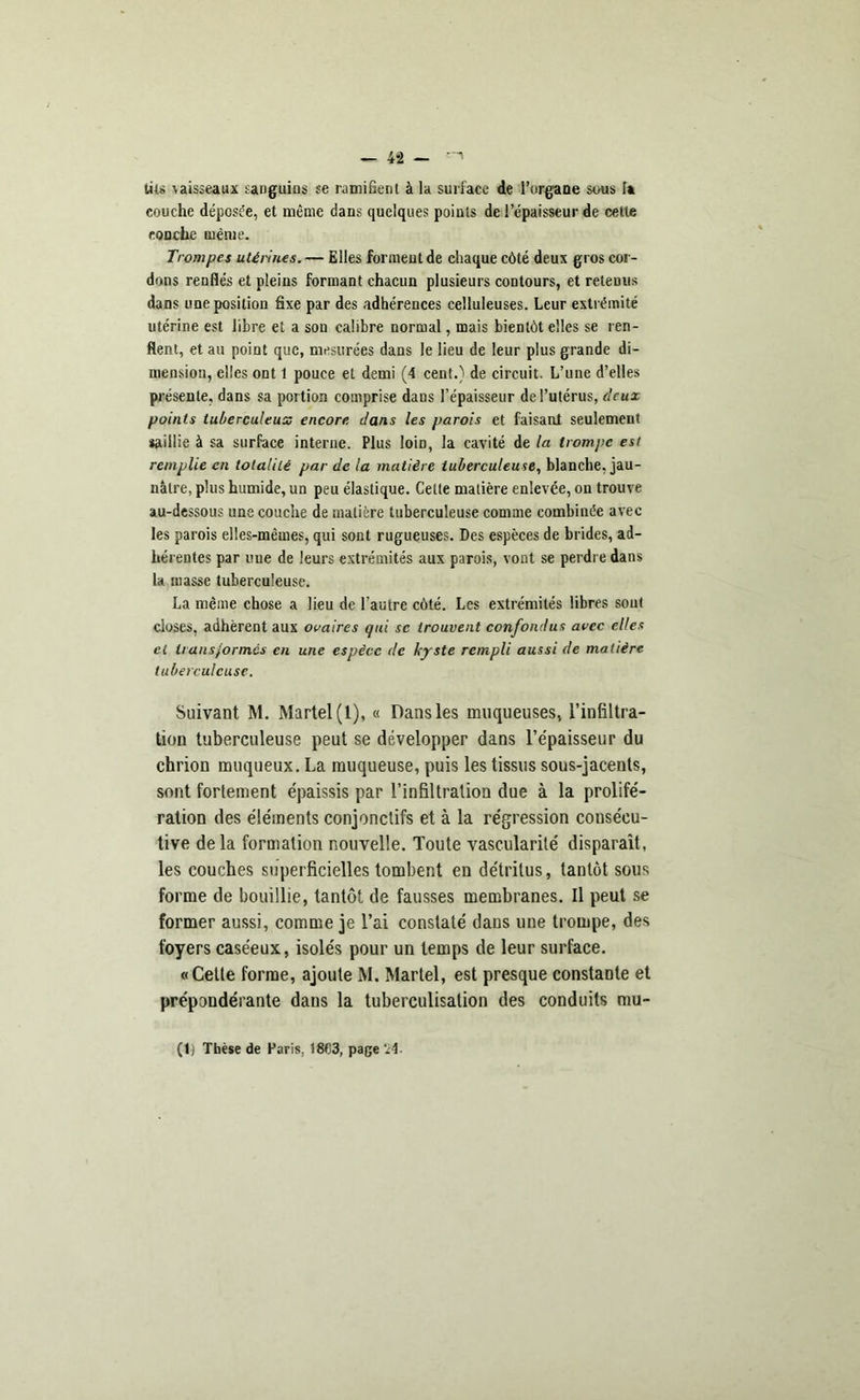 tii» \aisseaux sanguins se ramifient à la surface de l’organe sous Ta couche déposée, et même dans quelques points de l’épaisseur de cette eoDche même. Trompes utérines. — Elles forment de chaque côté deux gros cor- dons renflés et pleins formant chacun plusieurs contours, et retenus dans une position fixe par des adhérences celluleuses. Leur extrémité utérine est libre et a sou calibre normal, mais bientôt elles se ren- flent, et au point que, mesurées dans le lieu de leur plus grande di- mension, elles ont 1 pouce et demi (4 cent.) de circuit. L’une d’elles présente, dans sa portion comprise dans l’épaisseur de l’utérus, deux points tuberculeux encore dans les parois et faisant seulement saillie à sa surface interne. Plus loin, la cavité de la trompe est remplie en totalité par de la matière tuberculeuse, blanche, jau- nâtre, plus humide, un peu élastique. Cette matière enlevée, on trouve au-dessous une couche de matière tuberculeuse comme combinée avec les parois elles-mêmes, qui sont rugueuses. Des espèces de brides, ad- hérentes par une de leurs extrémités aux parois, vont se perdre dans la masse tuberculeuse. La même chose a lieu de l’autre côté. Les extrémités libres sont closes, adhèrent aux ovaires qui se trouvent confondus avec elles et transformés en une espèce de kyste rempli aussi de matière tuberculeuse. Suivant M. Martel (1), « Dans les muqueuses, l’infiltra- tion tuberculeuse peut se développer dans l’épaisseur du chrion muqueux. La muqueuse, puis les tissus sous-jacents, sont fortement épaissis par l’infiltration due à la prolifé- ration des éléments conjonctifs et à la régression consécu- tive delà formation nouvelle. Toute vascularité disparaît, les couches superficielles tombent en détritus, tantôt sous forme de bouillie, tantôt de fausses membranes. Il peut se former aussi, comme je l’ai constaté dans une trompe, des foyers caséeux, isolés pour un temps de leur surface. «Cette forme, ajoute M. Martel, est presque constante et prépondérante dans la tuberculisation des conduits mu- fti Thèse de Paris, 18C3, page '24.