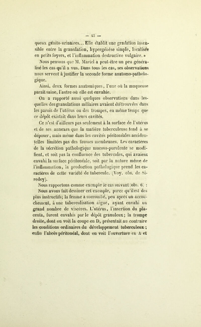 queux génito-urinaires... Elle établit une gradation insen- sible entre la granulation, hypergénèse simple, localisée en petits foyers, et rinflammation destructive vulgaire. » Nous pensons que M. Martel a peut-être un peu généra- lisé les cas qu’il a vus. Dans tous les cas, ses observations nous seryent à justifier la seconde forme anatomo-patholo- gique. Ainsi, deux formes anatomiques, l’une où la muqueuse parait saine, l’autre où elle est envahie. On a rapporté aussi quelques observations dans les- quelles des granulations miliaires avaient été trouvées dans les parois de l’utérus ou des trompes, en même temps que ce dépôt existait dans leurs cavités. Ce n’est d’ailleurs pas seulement à la surface de l’utérus et de ses annexes que la matière tuberculeuse tend à se déposer, mais même daus les cavités péritonéales acciden- telles limitées pas des fausses membranes. Les caractères de la sécrétion pathologique mucoso-purulente se modi- fient, et soit pas la confluence des tubercules, qui avaient envahi la surface péritonéale, soit par la nature même de l’inflammation, la production pathologique prend les ca- ractères de cette variété de tubercule. (Voy. obs. de Si- redey). Nous rapportons comme exemple ie cas suivant (obs. 6; : Nous avons fait dessiner cet exemple, parce qu’ilest des plus instructifs; la femme a succombé, peu après un accou- chement, aune tuberculisation aiguë, ayant envahi un grand nombre de viscères. L’utérus, l’insertion du pla- centa, furent envahis parle dépôt granuleux; la trompe droite, dont on voit la coupe en D, présentait au contraire les conditions ordinaires du développement tuberculeux ; enfin l’abcès péritonéal, dont on voit l’ouverture eu A et