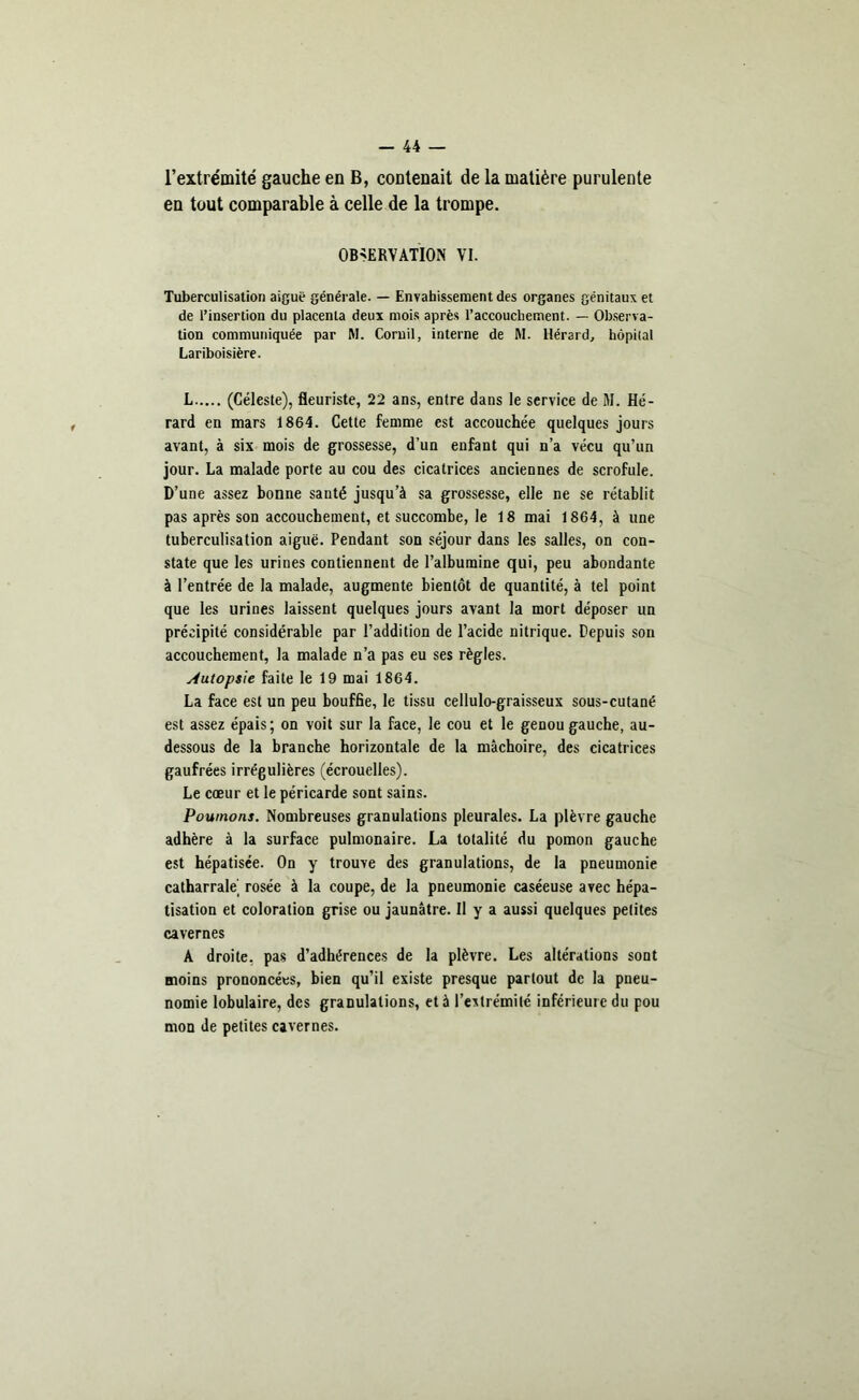 l’extrémité gauche en B, contenait de la matière purulente en tout comparable à celle de la trompe. OBSERVATION VI. Tuberculisation aiguë générale. — Envahissement des organes génitaux et de l’insertion du placenta deux mois après l’accouchement. — Observa- tion communiquée par M. Cornil, interne de M. Hérard, hôpital Lariboisière. L (Céleste), fleuriste, 22 ans, entre dans le service de M. Hé- rard en mars 1864. Cette femme est accouchée quelques jours avant, à six mois de grossesse, d’un enfant qui n’a vécu qu’un jour. La malade porte au cou des cicatrices anciennes de scrofule. D’une assez bonne santé jusqu’à sa grossesse, elle ne se rétablit pas après son accouchement, et succombe, le 18 mai 1864, à une tuberculisation aiguë. Pendant son séjour dans les salles, on con- state que les urines contiennent de l’albumine qui, peu abondante à l’entrée de la malade, augmente bientôt de quantité, à tel point que les urines laissent quelques jours avant la mort déposer un précipité considérable par l’addition de l’acide nitrique. Depuis son accouchement, la malade n’a pas eu ses règles. Autopsie faite le 19 mai 1864. La face est un peu bouffie, le tissu cellulo-graisseux sous-cutané est assez épais; on voit sur la face, le cou et le genou gauche, au- dessous de la branche horizontale de la mâchoire, des cicatrices gaufrées irrégulières (écrouelles). Le cœur et le péricarde sont sains. Poumons. Nombreuses granulations pleurales. La plèvre gauche adhère à la surface pulmonaire. La totalité du pomon gauche est hépatisée. On y trouve des granulations, de la pneumonie catharrale rosée à la coupe, de la pneumonie caséeuse avec hépa- tisation et coloration grise ou jaunâtre. Il y a aussi quelques petites cavernes A droite, pas d’adhérences de la plèvre. Les altérations sont moins prononcées, bien qu’il existe presque partout de la pneu- nomie lobulaire, des granulations, et à l’extrémité inférieure du pou mon de petites cavernes.