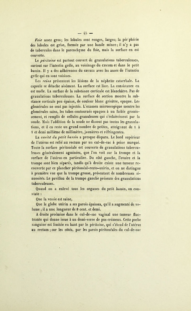 Foie assez gros; les lobules sont rouges, larges; la pér'phérie des lobules est grise, formée par une bande mince; il n’y a pas de tubercules dans le parenchyme du foie, mais la surface en est couverte. Le péritoine est partout couvert de granulations tuberculeuses, surtout sur l’intestin grêle, au voisinage du cæcum et dans le petit bassin. Il y a des adhérences du cæcum avec les anses de l’intestin grêle qui en sont voisines. Les reins présentent les lésions de la néphrite catarrhale. La capsule se détache aisément. La surface est lisse. La consistance en est molle. La surface de la substance corticale est blanchâtre. Pas de granulations tuberculeuses. La surface de section montre la sub- stance corticale peu épaisse, de couleur blanc grisâtre, opaque. Les glomérules ne sont pas injectés. L’examen microscopique montre les glomérules sains, les tubes contournés opaques à un faible grossis- sement, et remplis de cellules granuleuses qui s’éclaircissent par la soude. Mais l’addition de la soude ne dissout pas toutes les granula- tions, et il en reste un grand nombre de petites, atteignant de 1 à 1 et demi millième de millimètre, jaunâtres et réfringentes. La cavité du petit bassin a presque disparu. Le bord supérieur de l’utérus est relié'au rectum par un cul-de-sac à peine marqué. Toute la surface péritonéale est couverte de granulations tubercu- leuses généralement agminées, que l’on voit sur la trompe et la surface de l’utérus en particulier. Du côté gauche, l’ovaire et la trompe sont bien séparés, tandis qu’à droite existe une tumeur re- couverte par ce plancher péritonéal-recto-utérin, et on ne distingue à première vue que la trompe grosse, présentant de nombreuses si- nuosités. Le pavillon de la trompe gauche présente des granulations tuberculeuses. Quand ou a enlevé tous les organes du petit bassin, on con- state : Que la vessie est saine, Que le globe utérin a ses parois épaisses, qu’il a augmenté de vo- lume ; il a une longueur de 8 cent, et demi. A droite procmine dans le cul-de-sac vaginal une tumeur fluc- tuante qui donne issue à un demi-verre de pus crémeux. Cette poche sanguine est limitée en haut par le péritoine, qui s’étend de l’utérus au rectum ; sur les côtés, par les parois péritonéales du cul-de-sac