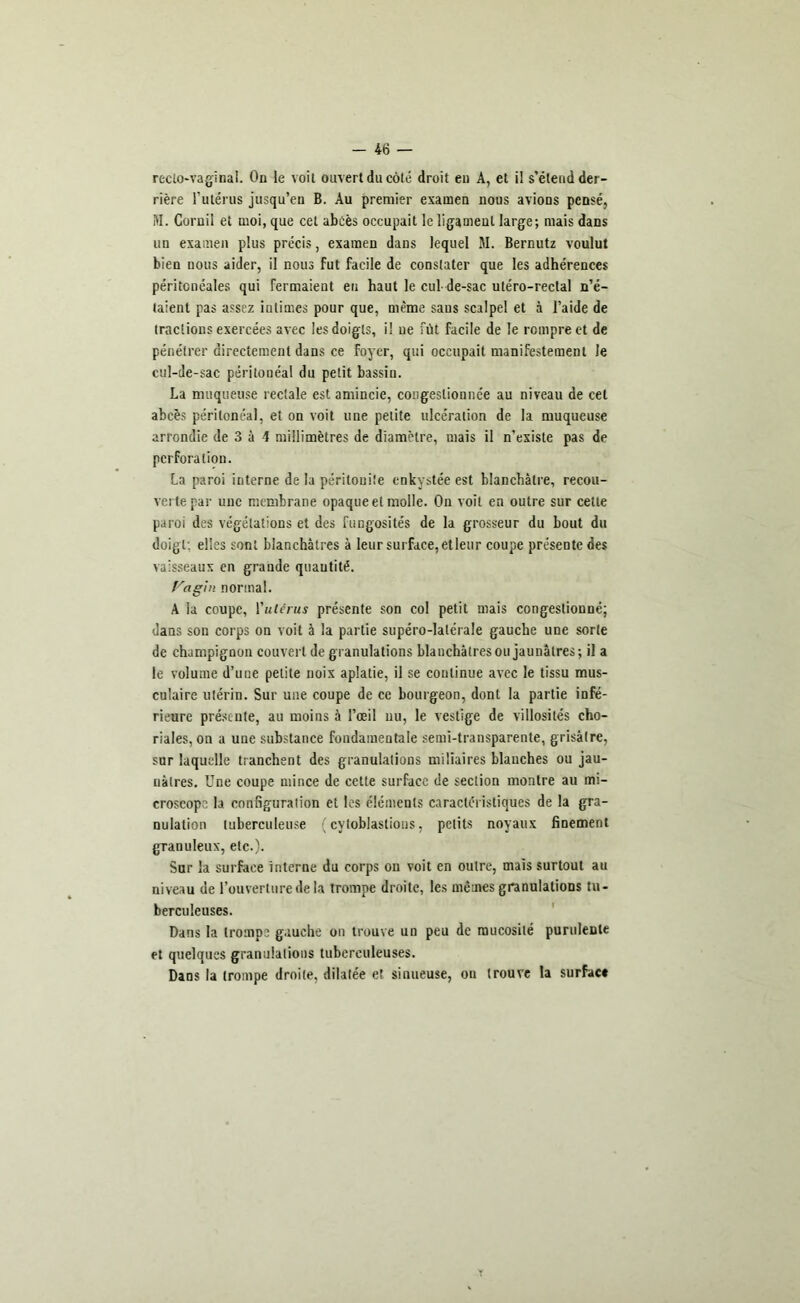 recto-vaginal. On le voit ouvert du côté droit en A, et il s’étend der- rière l’utérus jusqu’en B. Au premier examen nous avions pensé, M. Cornil et moi, que cet abcès occupait le ligament large; mais dans un examen plus précis, examen dans lequel M. Bernutz voulut bien nous aider, il nous fut facile de constater que les adhérences péritonéales qui fermaient eu haut le cul- de-sac utéro-rectal n’é- taient pas assez iutimes pour que, même sans scalpel et à l’aide de tractions exercées avec les doigts, il ne fût facile de le rompre et de pénétrer directement dans ce foyer, qui occupait manifestement le cul-de-sac péritonéal du petit bassin. La muqueuse rectale est amincie, congestionnée au niveau de cet abcès péritonéal, et on voit une petite ulcération de la muqueuse arrondie de 3 à 4 millimètres de diamètre, mais il n’existe pas de perforation. La paroi interne de la péritonite enkystée est blanchâtre, recou- verte par une membrane opaque et molle. On voit en outre sur cette paroi des végétations et des fongosités de la grosseur du bout du doigt: elles sont blanchâtres à leur surface, etleur coupe présente des vaisseaux en grande quautité. Vagin normal. A la coupe, ['utérus présente son col petit mais congestionné; dans son corps on voit à la partie supéro-lalérale gauche une sorte de champignon couvert de granulations blauchàtres ou jaunâtres; il a le volume d’une petite noix aplatie, il se continue avec le tissu mus- culaire utérin. Sur une coupe de ce bourgeon, dont la partie infé- rieure présente, au moins à l’œil nu, le vestige de villosités cho- riales, on a une substance fondamentale semi-transparente, grisâtre, sur laquelle tranchent des granulations miliaires blanches ou jau- nâtres. Une coupe mince de cette surface de section montre au mi- croscope la configuration et les éléments caractéristiques de la gra- nulation tuberculeuse ( cytoblaslions, petits noyaux finement granuleux, etc.). Sur la surface interne du corps on voit en outre, mais surtout au niveau de l’ouverture de la trompe droite, les mêmes granulations tu- berculeuses. Dans la trompe gauche on trouve un peu de mucosité purulente et quelques granulations tuberculeuses. Dans la (rompe droite, dilatée et sinueuse, ou trouve la surface