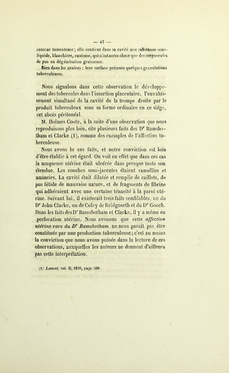 interne tomenteuse ; elle contient dans sa cavité une substance semi- liquide, blanchâtre, caséeuse, qui n’estautre chose que des corpuscules de pus en dégénération graisseuse. Rien dans les ovaires ; leur surface présente quelques granulations tuberculeuses. Nous signalons dans cette observation le développe- ment des tubercules dans l’insertion placentaire, l’envahis- sement simultané de la cavité de la trompe droite par le produit tuberculeux sous sa forme ordinaire en ce siège, cet abcès péritonéal. M. Holmes Coote, à la suite d’une observation que nous reproduisons plus loin, cite plusieurs faits des Dr Ramsbo- tham et Clarke (1), comme des exemples de l’affection tu- berculeuse. Nous avons lu ces faits, et notre conviction est loin d’être établie à cet égard. On voit en effet que dans ces cas la muqueuse utérine était ulcérée dans presque toute son étendue. Les couches sous-jacentes étaient ramollies et amincies. La cavité était dilatée et remplie de caillots, de pus fétide de mauvaise nature, et de fragments de fibrine qui adhéraient avec une certaine ténacité à la paroi uté- rine. Suivant lui, il existerait trois faits semblables, un du Dr John Clarke, un de Coley de Bridgnorth et du Dr Gooch. Dans les faits desDr Ramsbotham et Clarke, il y a même eu perforation utérine. Nous avouons que cette affection utérine rare du Dr Ramsbotham ne nous paraît pas être constituée par une production tuberculeuse ; c’est au moins la conviction que nous avons puisée dans la lecture de ces observations, auxquelles les auteurs ne donnent d’ailleurs pas cette interprétation. (1) Lancet, vol. Il, 1816, page 588.