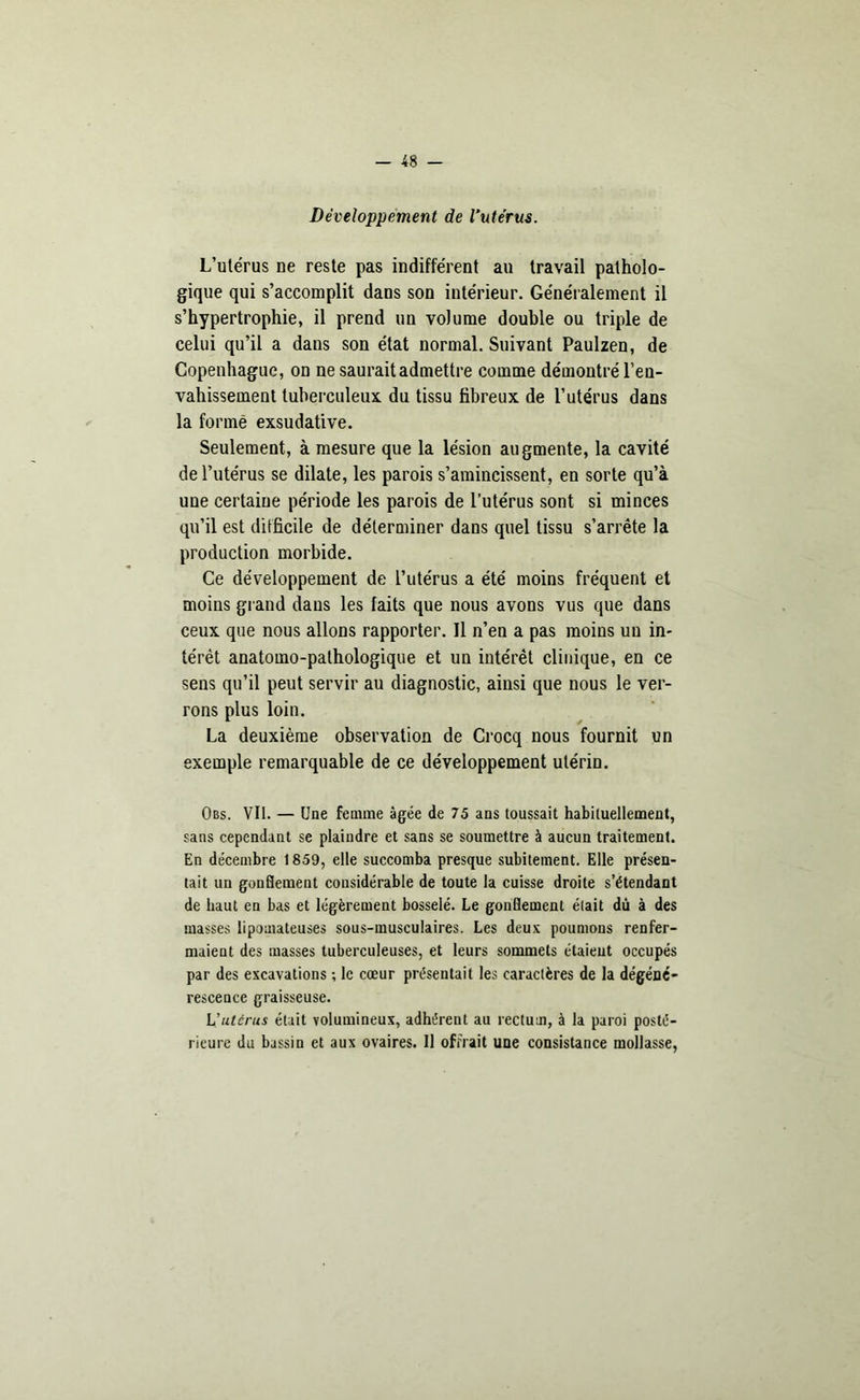 Développement de l’utérus. L’utérus ne reste pas indifférent au travail patholo- gique qui s’accomplit dans son intérieur. Généralement il s’hypertrophie, il prend un volume double ou triple de celui qu’il a dans son état normal. Suivant Paulzen, de Copenhague, on ne saurait admettre comme démontré l’eu- vahissement tuberculeux du tissu fibreux de l’utérus dans la formé exsudative. Seulement, à mesure que la lésion augmente, la cavité de l’utérus se dilate, les parois s’amincissent, en sorte qu’à une certaine période les parois de l’utérus sont si minces qu’il est difficile de déterminer dans quel tissu s’arrête la production morbide. Ce développement de l’utérus a été moins fréquent et moins grand dans les faits que nous avons vus que dans ceux que nous allons rapporter. Il n’en a pas moins un in- térêt anatomo-pathologique et un intérêt clinique, en ce sens qu’il peut servir au diagnostic, ainsi que nous le ver- rons plus loin. La deuxième observation de Crocq nous fournit un exemple remarquable de ce développement utérin. Obs. VII. — Une femme âgée de 75 ans toussait habituellement, sans cependant se plaindre et sans se soumettre à aucun traitement. En décembre 1859, elle succomba presque subitement. Elle présen- tait un gonflement considérable de toute la cuisse droite s’étendant de haut en bas et légèrement bosselé. Le gonflement était dù à des masses lipomateuses sous-musculaires. Les deux poumons renfer- maient des masses tuberculeuses, et leurs sommets étaient occupés par des excavations ; le cœur présentait les caractères de la dégéné- rescence graisseuse. L'utérus était volumineux, adhérent au rectum, à la paroi posté- rieure du bassin et aux ovaires. Il offrait une consistance mollasse,