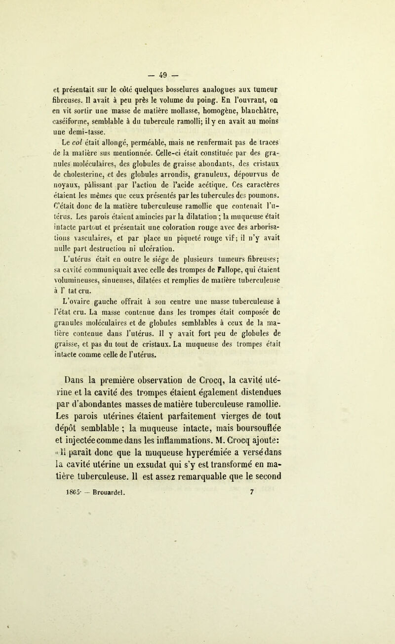 et présentait sur le côté quelques bosselures analogues aux tumeur fibreuses. Il avait à peu près le volume du poing. En l’ouvrant, on en vit sortir une niasse de matière mollasse, homogène, blanchâtre, caséifonne, semblable à du tubercule ramolli; il y en avait au moins une demi-tasse. Le col était allongé, perméable, mais ne renfermait pas de traces de la matière sus mentionnée. Celle-ci était constituée par des gra- nules moléculaires, des globules de graisse abondants, des cristaux de choleslerine, et des globules arrondis, granuleux, dépourvus de noyaux, pâlissant par l’action de l’acide acétique. Ces caractères étaient les mêmes que ceux présentés par les tubercules des poumons. C’était donc de la matière tuberculeuse ramollie que contenait l’u- térus. Les parois étaient amincies par la dilatation ; la muqueuse était intacte partout et présentait une coloration rouge avec des arborisa- tions vasculaires, et par place un piqueté rouge vif; il n’y avait nulle part destruction ni ulcération. L’utérus était en outre le siège de plusieurs tumeurs fibreuses; sa cavité communiquait avec celle des trompes de Fallope, qui étaient volumineuses, sinueuses, dilatées et remplies de matière tuberculeuse à 1’ tatcru. L’ovaire gauche offrait à sou centre une masse tuberculeuse à l’état cru. La masse contenue dans les trompes était composée de granules moléculaires et de globules semblables à ceux de la ma- tière contenue dans l’utérus. Il y avait fort peu de globules de graisse, et pas du tout de cristaux. La muqueuse des trompes était intacte comme celle de l’utérus. Dans la première observation de Crocq, la cavité uté- rine et la cavité des trompes étaient également distendues par d’abondantes masses de matière tuberculeuse ramollie. Les parois utérines étaient parfaitement vierges de tout dépôt semblable ; la muqueuse intacte, mais boursouflée et injectée comme dans les inflammations. M. Crocq ajoute: «11 paraît donc que la muqueuse hyperémiée a versé dans la cavité utérine un exsudât qui s’y est transformé en ma- tière tuberculeuse. 11 est assez remarquable que le second 1865- — Brouardel. 7