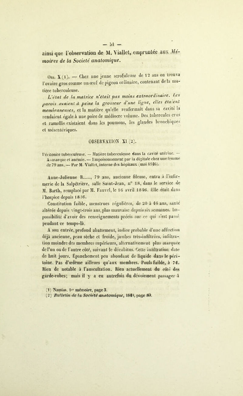 —- 01 r=- ainsi que l'observation de M. A iallet, empruntée aux. Mé- moires de la Société anatomique. Obs. X(l). — Chez une jeune scrofuleuse de 12 ans ou trouva l’ovaire gros comme un œuf de pigeon ordinaire, contenant de la ma- tière tuberculeuse. L’état (le la matrice n était pas moins extraordinaire. Les parois avaient à peine la grosseur d’une ligne, elles ciment membraneuses, et la matière qu’elle renfermait dans sa ca\ ité la rendaient égale à une poire de médiocre volume. Des tubercules crus et ramollis existaient dans les poumons, les glandes bronchiques et mésentériques. OBSERVATION XI (2). Péritonite tuberculeuse. — Matière tuberculeuse dans la cavité utérine. — Anasarque et anémie. — Empoisonnement par la digitale chez une femme de 79 ans. — Far M. Yiallet, interne des hôpitaux (mai 1846). Anne-Julienne R , 79 ans, ancienne fileuse, entra à l'infir- merie de la Salpêtrière, salle Saint-Jean, n° 18, dans le service de M. Barth, remplacé par M. Fauve], le 16 avril 1846. Elle était dans l’hospice depuis 1836. Constitution faible, menstrues régulières, de 20 à 46 ans, santé altérée depuis vingt-trois ans, plus mauvaise depuis six semaines. Im- possibilité d’avoir des renseignements précis sur ce qui s’est passé pendant ce temps-là. A sou entrée, profond abattement, indice probable d’une affection déjà ancienne, peau sèche et froide, jambes très-infiltrées, infiltra- tion moindre des membres supérieurs, alternativement plus marquée de l’un ou de l’autre côté, suivant le décubitus. Celte infiltration date de huit jours. Épanchement peu abondant de liquide dans le péri- toine. Pas d’œdème ailleurs qu’aux membres. Pouls faible, à 74. Rien de notable à l’auscultation. Rien actuellement du côté des garde-robes; mais il y a eu autrefois du dévoiement passager à (1) Namias, lf mémoire, page 3.