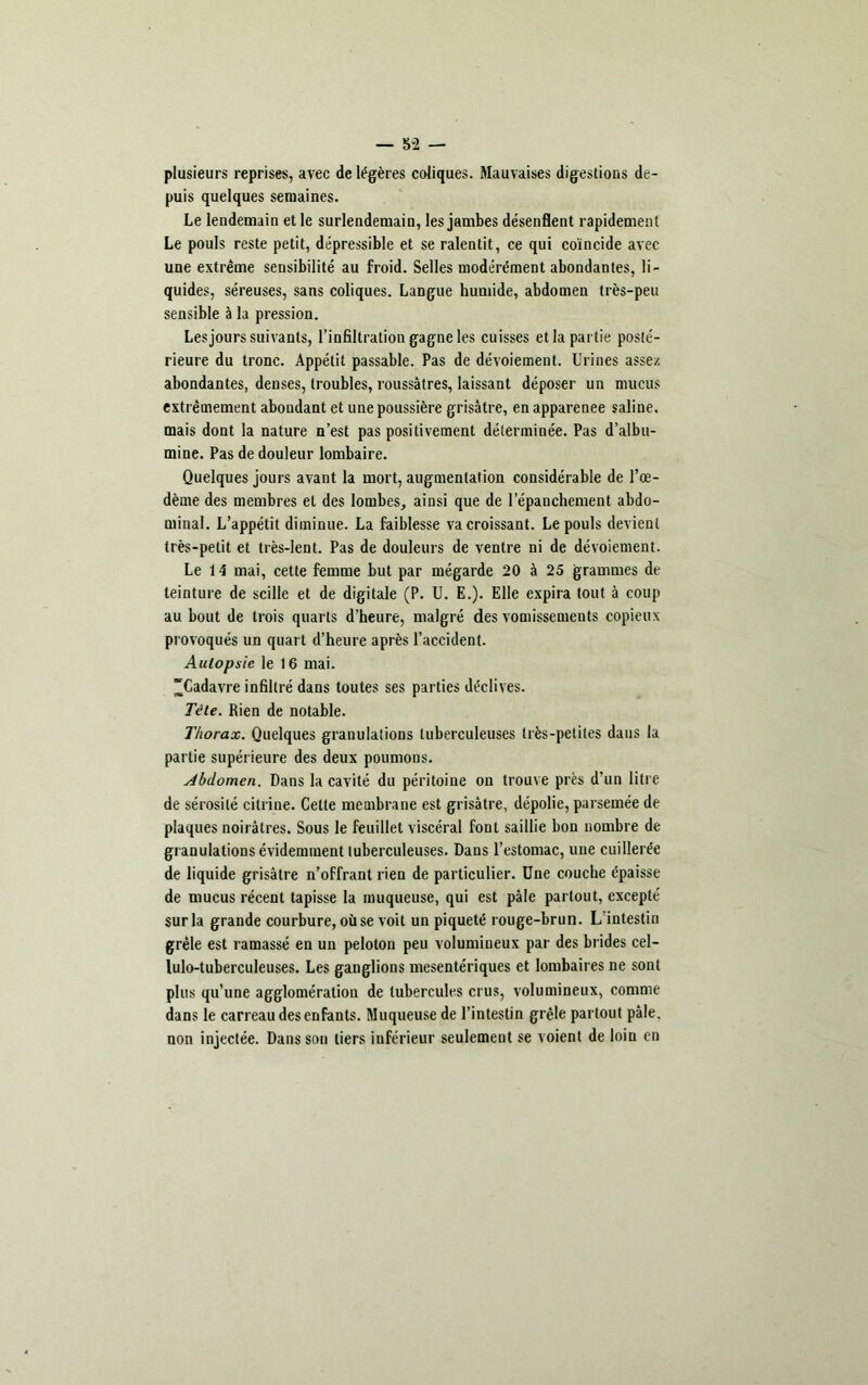 plusieurs reprises, avec de légères coliques. Mauvaises digestions de- puis quelques semaines. Le lendemain et le surlendemain, les jambes désenflent rapidement Le pouls reste petit, dépressible et se ralentit, ce qui coïncide avec une extrême sensibilité au froid. Selles modérément abondantes, li- quides, séreuses, sans coliques. Langue humide, abdomen très-peu sensible à la pression. Les jours suivants, l’infiltration gagne les cuisses et la partie posté- rieure du tronc. Appétit passable. Pas de dévoiement. Urines assez abondantes, denses, troubles, roussâtres, laissant déposer un mucus extrêmement abondant et une poussière grisâtre, en apparenee saline, mais dont la nature n’est pas positivement déterminée. Pas d’albu- mine. Pas de douleur lombaire. Quelques jours avant la mort, augmentation considérable de l’œ- dème des membres et des lombes, ainsi que de l’épanchement abdo- minal. L’appétit diminue. La faiblesse va croissant. Le pouls devient très-petit et très-lent. Pas de douleurs de ventre ni de dévoiement. Le 14 mai, cette femme but par mégarde 20 à 25 grammes de teinture de scille et de digitale (P. U. E.). Elle expira tout à coup au bout de trois quarts d’heure, malgré des vomissements copieux provoqués un quart d’heure après l’accident. Autopsie le 16 mai. “Cadavre infiltré dans toutes ses parties déclives. Tête. Rien de notable. Thorax. Quelques granulations tuberculeuses très-petites dans la partie supérieure des deux poumons. Abdomen. Dans la cavité du péritoine on trouve près d’un litre de sérosité citrine. Celte membrane est grisâtre, dépolie, parsemée de plaques noirâtres. Sous le feuillet viscéral font saillie bon nombre de granulations évidemment tuberculeuses. Dans l’estomac, une cuillerée de liquide grisâtre n’offrant rien de particulier. Une couche épaisse de mucus récent tapisse la muqueuse, qui est pâle partout, excepté sur la grande courbure, où se voit un piqueté rouge-brun. L’intestin grêle est ramassé en un peloton peu volumineux par des brides cel- lulo-tuberculeuses. Les ganglions mesentériques et lombaires ne sont plus qu’une agglomération de tubercules crus, volumineux, comme dans le carreau des enfants. Muqueuse de l’intestin grêle partout pâle, non injectée. Dans son tiers inférieur seulement se voient de loin en