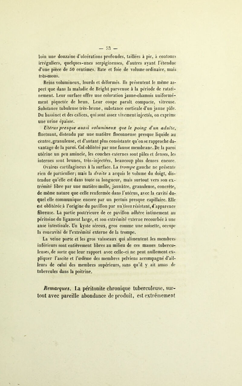 loin une douzaine d’ulcérations profondes, taillées à pic, à contours irréguliers, quelques-unes serpigineuses, d’autres ayant l’étendue d’une pièce de 50 centimes. Rate et foie de volume ordinaire, mais très-mous. Reins volumineux, lourds et déformés. Ils présentent le même as- pect que dans la maladie de Bright parvenue à la période de ratati- nement. Leur surface offre une coloration jaune-chamois uniformé- ment piquetée de brun. Leur coupe paraît compacte, vitreuse. Substance tubuleuse très-brune, substance corticale d’un jaune pâle. Du bassinet et des calices, qui sont assez vivement injectés, on exprime une urine épaisse. Utérus presque aussi volumineux que le poing d'un adulte, fluctuant, distendu par une matière floconneuse presque liquide au centre, granuleuse, et d’autant plus consistante qu’on se rapproche da- vantage de la paroi. Col oblitéré par une fausse membrane. De la paroi utérine un peu amincie, les couches externes sont pâles et denses, les internes sont brunes, très-injectées, beaucoup plus denses encore. Ovaires cartilagineux à la surface. La trompe gauche ne présente rien de particulier; mais la droite a acquis le volume du doigt, dis- tendue qu’elle est dans toute sa longueur, mais surtout vers son ex- trémité libre par une matière molle, jaunâtre, granuleuse, concrète, de même nature que celle renfermée dans l’utérus, avec la cavité du- quel elle communique encore par un pertuis presque capillaire. Elle est oblitérée à l’origine du pavillon par un'lissu résistant, d’apparence fibreuse. La partie postérieure de ce pavillon adhère intimement au péritoine du ligament large, et son extrémité “xterne recourbée à une anse intestinale. Un kyste séreux, gros comme une noisette, occupe la concavité de l’extrémité externe de la trompe. La veine porte et les gros vaisseaux qui alimentent les membres inférieurs sont entièrement libres au milieu de ces masses tubercu- leuses, de sorte que leur rapport avec celle-ci ne peut nullement ex- pliquer l’ascite et l’œdème des membres pelviens accompagné d’ail- leurs de celui des membres supérieurs, sans qu’il y ait amas de tubercules dans la poitrine. Remarques. La péritonite chronique tuberculeuse, sur- tout avec pareille abondance de produit, est extrêmement