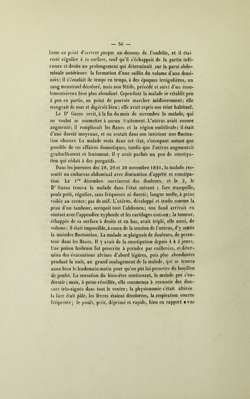 lame au point d’arriver jusque au-dessous de l’ombilic, et il étai resté régulier à sa surface, sauf qu’il s’échappait de la partie infé- rieure et droite un prolongement qui déterminait sur la paroi abdo- minale antérieure la formation d’une saillie du volume d’une demi- noix; il s’écoulait de temps en temps, à des époques irrégulières, un sang menstruel décoloré, mais non fétide, précédé et suivi d’un écou- lementséreux bien plus abondant. Cependant la malade se rétablit peu ù peu en partie, au point de pouvoir marcher médiocrement; elle mangeait de tout et digérait bien ; elle avait repris son teint habituel. Le Dr Guzzo revit, à la fin du mois de novembre la malade, qui ne voulut se soumettre à aucun traitement. L’utérus avait encore augmenté; il remplissait les flancs et la région ombilicale; il était d’une dureté moyenne, et on sentait dans son intérieur une fluctua- tion obscure. La malade resta dans cet état, s’occupant autant que possible de ses affaires domestiques, tandis que l’utérus augmentait graduellement et lentement. Il y avait parfois un peu de constipa- tion qui cédait à des purgatifs. Dans les journées des 28, 29 et 30 novembre 1841, la malade res- sentit un embarras abdominal avec diminution d’appétit et constipa- tion. Le 1er décembre survinrent des douleurs, et le 2, le Dr Guzzo trouva la malade dans l’état suivant : face tranquille, pouls petit, régulier, sans fréquence ni dureté; langue molle, à peine voilée au centre; pas de soif. L’utérus, développé et tendu comme la peau d’un tambour, occupait tout l’abdomen; son fond arrivait en contact avec l’appendice xyphoïde et les cartilages costaux ; la tumeur, échappée de sa surface à droite et en bas, avait triplé, elle aussi, de volume; il était impossible, à cause de la tension de l’utérus, d’y sentir la moindre fluctuation. La malade se plaignait de douleurs, de pesan- teur dans les flancs. 11 y avait de la constipation depuis 4 à 5 jours. Une potion huileuse fut prescrite à prendre par cuillerées, et déter- mina des évacuations alvines d’abord légères, puis plus abondantes pendant la nuit, au grand soulagement de la malade, qui se trouva assez bien le lendemain matin pour qu’on put lui prescrire du bouillon de poulet. La sensation du bien-être continuant, la malade put s’en- dormir ; mais, à peine réveillée, elle commença à ressentir des dou- eurs très-aiguës dans tout le ventre; la physionomie s’était altérée la face était pâle, les lèvres étaient décolorées, la respiration courte fréquente; le pouls, petit, déprimé et rapide, bien en rapport avec