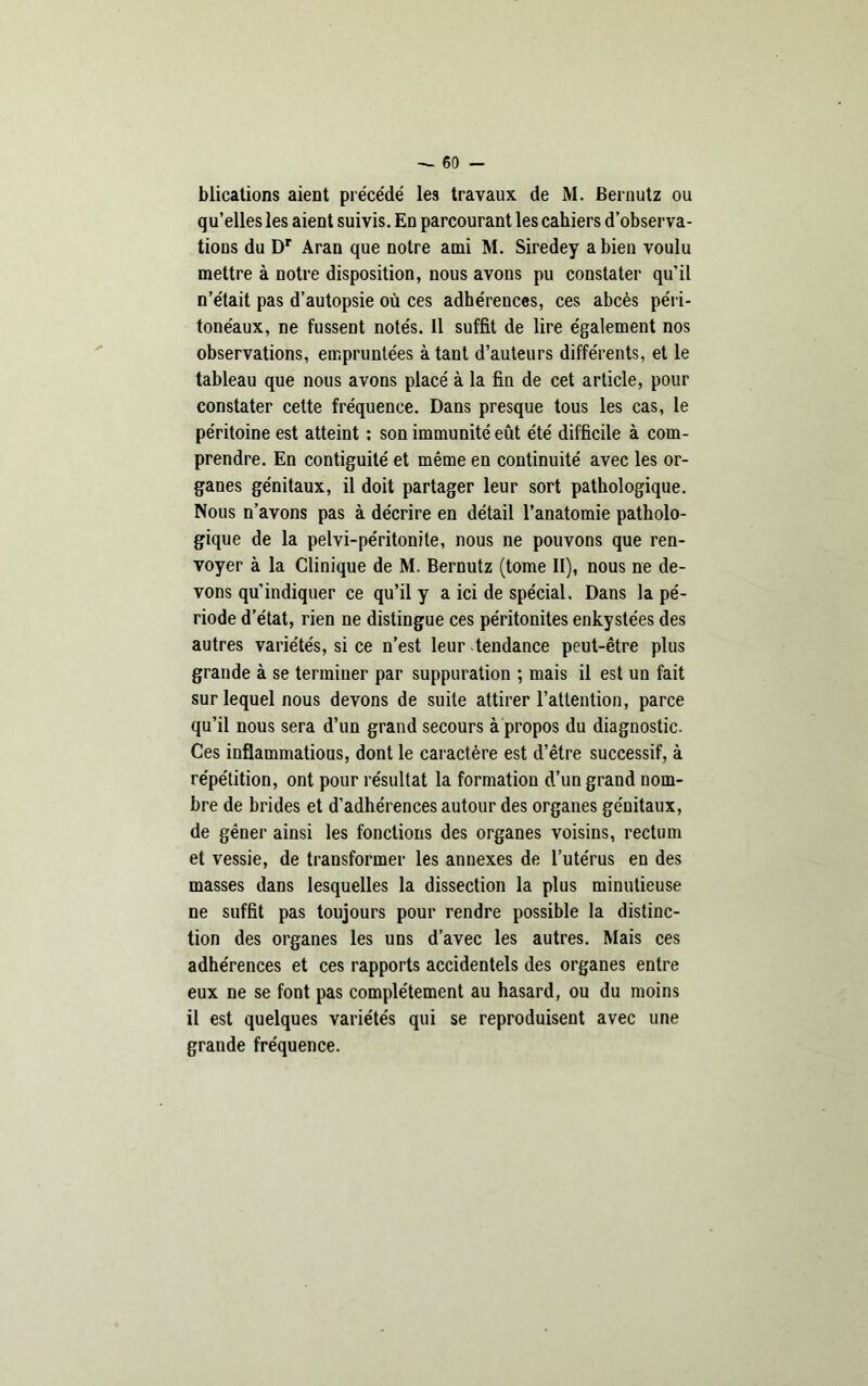 blications aient précédé' les travaux de M. Bernutz ou qu’elles les aient suivis. En parcourant les cahiers d’observa- tions du Dr Aran que notre ami M. Siredey a bien voulu mettre à notre disposition, nous avons pu constater qu’il n’était pas d’autopsie où ces adhérences, ces abcès péri- tonéaux, ne fussent notés. Il suffit de lire également nos observations, empruntées à tant d’auteurs différents, et le tableau que nous avons placé à la fin de cet article, pour constater cette fréquence. Dans presque tous les cas, le péritoine est atteint : son immunité eût été difficile à com- prendre. En contiguité et même en continuité avec les or- ganes génitaux, il doit partager leur sort pathologique. Nous n’avons pas à décrire en détail l’anatomie patholo- gique de la pelvi-péritonite, nous ne pouvons que ren- voyer à la Clinique de M. Bernutz (tome II), nous ne de- vons qu’indiquer ce qu’il y a ici de spécial. Dans la pé- riode d’état, rien ne distingue ces péritonites enkystées des autres variétés, si ce n’est leur tendance peut-être plus grande à se terminer par suppuration ; mais il est un fait sur lequel nous devons de suite attirer l’attention, parce qu’il nous sera d’un grand secours à propos du diagnostic. Ces inflammations, dont le caractère est d’être successif, à répétition, ont pour résultat la formation d’un grand nom- bre de brides et d’adhérences autour des organes génitaux, de gêner ainsi les fonctions des organes voisins, rectum et vessie, de transformer les annexes de l’utérus en des masses dans lesquelles la dissection la plus minutieuse ne suffit pas toujours pour rendre possible la distinc- tion des organes les uns d’avec les autres. Mais ces adhérences et ces rapports accidentels des organes entre eux ne se font pas complètement au hasard, ou du moins il est quelques variétés qui se reproduisent avec une grande fréquence.