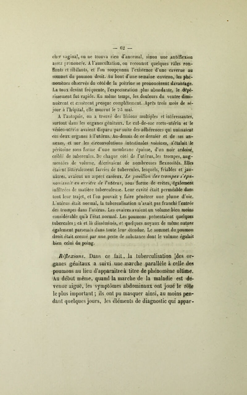 - 6-2 — cher vaginal, on ue trouva l ien d'anormal, sinon uue antéflexion assez prononcée. A l’auscultation, on reconnut quelques râles ron- flants et sibilants, et l’on soupçonna l’existence d’une caverne au sommet du poumon droit. Au bout d’une semaine environ, les phé- nomènes observés du côté de la poitrine se prononcèrent davantage. La toux devint fréquente, l’expectoration plus abondante, le dépé- rissement fut rapide. En même temps, les douleurs du ventre dimi- nuèrent et cessèrent presque complètement. Après trois mois de sé- jour à l’hôpital, elle mourut le 25 mai. A l’autopsie, on a trouvé des lésions multiples et intéressantes, surtout dans les organes génitaux. Le cul-de-sac recto-utérin et le vésico-uiérin avaient disparu par suite des adhérences qui unissaient ces deux organes à l’utérus. Au-dessus de ce dernier et de ses an- nexes, et sur les circonvolutions intestinales voisines, s’étalait Je péritoine sous forme d’une membrane épaisse, d’un noir ardoisé, crible de tubercules. De chaque coté de l’utérus, les trompes, aug- mentées de volume, décrivaient de nombreuses flexuosités. Elles étaient littéralement farcies de tubercules, lesquels, friables et jau- nâtres. avaient un aspect caséeux. Le pavillon îles trompes s'épa- nouissait en arriére île l'utérus, sous forme de crêtes, également inflltrees de matière tuberculeuse. Leur cavité était perméable dans tout leur trajet, et l’on pouvait y faire pénétrer uue plume d’oie. L'utérus était normal, la tuberculisation n’avait pas franchi l’entrée des trompes dans l'utérus. Les ovaires avaient un volume bien moins considérable qu’à l’état normal. Les poumons présentaient quelques tubercules ; cà et là disséminés, et quelques noyaux de même uature également parsemés dans toute leur étendue. Le sommet du poumou droit était creusé par une perte de substance dont le volume égalait bien celui du poing. Réflexions. Dans ce fait, la tuberculisation [des or- ganes géuitaux a suivi uue marche parallèle à celle des poumons au lieu d’apparaitreà titre de phénomène ultime. Au début même, quand la marche de la maladie est de- venue aiguë, les symptômes abdominaux ont joué le rôle le plus important ; ils ont pu masquer ainsi, au moins pen- dant quelques jours, les éléments de diagnostic qui appar-