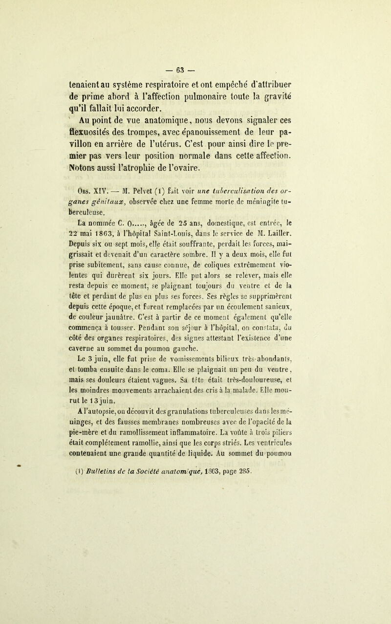 tenaient au système respiratoire et ont empêché d'attribuer de prime abord à l’affection pulmonaire toute la gravite' qu’il fallait lui accorder. Au point de vue anatomique, nous devons signaler ces flexuosités des trompes, avec épanouissement de leur pa- villon en arrière de l’utérus. C’est pour ainsi dire le pre- mier pas vers leur position normale dans cette affection. Notons aussi l’atrophie de l’ovaire. Obs. XIV. — M. Petvet (1) fait voir une tuberculisation des or- ganes génitaux, observée chez une femme morte de méningite tu- berculeuse. La nommée C. 0 , âgée de 25 ans, domestique, est entrée, le 22 mai 1863, à l’hôpital Saint-Louis, dans le service de M. Lailler. Depuis six ou sept mois, elle était souffrante, perdait les forces, mai- grissait et devenait d’un caractère sombre. Il y a deux mois, elle fut prise subitement, sans cause connue, de coliques extrêmement vio- lentes qui durèrent six jours. Elle put alors se relever, mais elle resta depuis ce moment, se plaignant toujours du ventre et de la tête et perdant de plus en plus ses forces. Ses règles se supprimèrent depuis cette époque, et furent remplacées par un écoulement sanieux, de couleur jaunâtre. C’est à partir de ce moment également qu’elle commença à tousser. Pendant son séjour à l’hôpital, on constata, du côté des organes respiratoires, des signes attestant l’existence d’une caverne au sommet du poumon gauche. Le 3 juin, elle fut prise de vomissements bilieux très-abondants, et tomba ensuite dans le coma. Elle se plaignait un peu du ventre, mais ses douleurs étaient vagues. Sa tète était très-douloureuse, et les moindres mouvements arrachaient des cris à la malade. Elle mou- rut le 1 3 juin. A l’autopsie, on découvit des granulations tuberculeuses dans les mé- uinges, et des fausses membranes nombreuses avec de l’opacité de la pie-mère et du ramollissement inflammatoire. La voûte à trois piliers était complètement ramollie, ainsi que les corps striés. Les ventricules contenaient une grande quantité de liquide. Au sommet du poumon