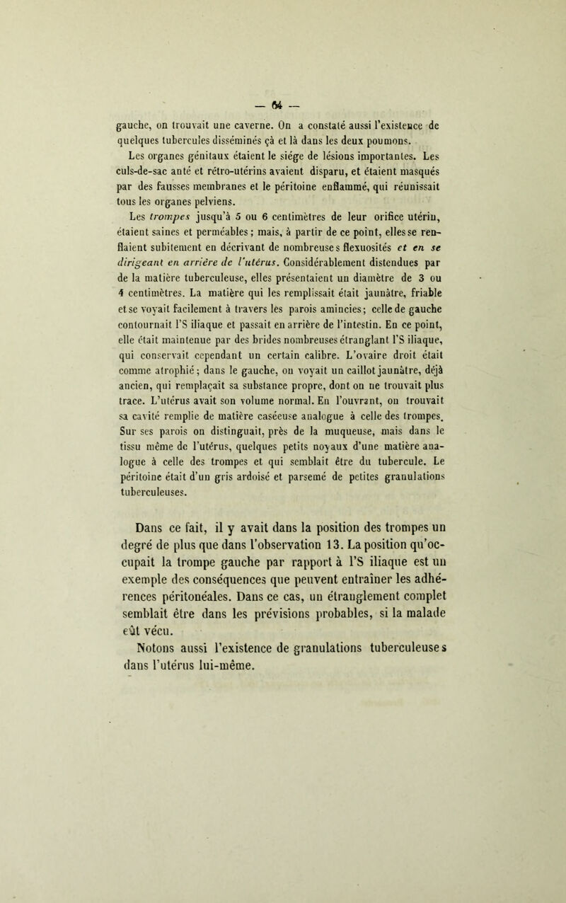 gauche, on trouvait une caverne. On a constaté aussi l'existence de quelques tubercules disséminés çà et là dans les deux poumons. Les organes génitaux étaient le siège de lésions importantes. Les culs-de-sac anté et rétro-utérins avaient disparu, et étaient masqués par des fausses membranes et le péritoine enflammé, qui réunissait tous les organes pelviens. Les trompes jusqu’à 5 ou 6 centimètres de leur orifice utérin, étaient saines et perméables ; mais, à partir de ce point, elles se ren- flaient subitement en décrivant de nombreuses flexuosités et en se dirigeant en arrière de l’utérus. Considérablement distendues par de la matière tuberculeuse, elles présentaient un diamètre de 3 ou 4 centimètres. La matière qui les remplissait était jaunâtre, friable etse voyait facilement à travers les parois amincies; celle de gauche contournait l’S iliaque et passait en arrière de l’intestin. En ce point, elle était maintenue par des brides nombreuses étranglant l’S iliaque, qui conservait cependant un certain calibre. L’ovaire droit était comme atrophié; dans le gauche, on voyait un caillot jaunâtre, déjà ancien, qui remplaçait sa substance propre, dont on ne trouvait plus trace. L’utérus avait son volume normal. En l’ouvrant, on trouvait sa cavité remplie de matière caséeuse analogue à celle des trompes. Sur ses parois on distinguait, près de la muqueuse, mais dans le tissu même de l’utérus, quelques petits noyaux d’une matière ana- logue à celle des trompes et qui semblait être du tubercule. Le péritoine était d’un gris ardoisé et parsemé de petites granulations tuberculeuses. Dans ce fait, il y avait dans la position des trompes un degré de plus que dans l’observation 13. La position qu’oc- cupait la trompe gauche par rapport à l’S iliaque est un exemple des conséquences que peuvent entraîner les adhé- rences péritonéales. Dans ce cas, un étranglement complet semblait être dans les prévisions probables, si la malade eût vécu. Notons aussi l’existence de granulations tuberculeuses dans l’utérus lui-même.