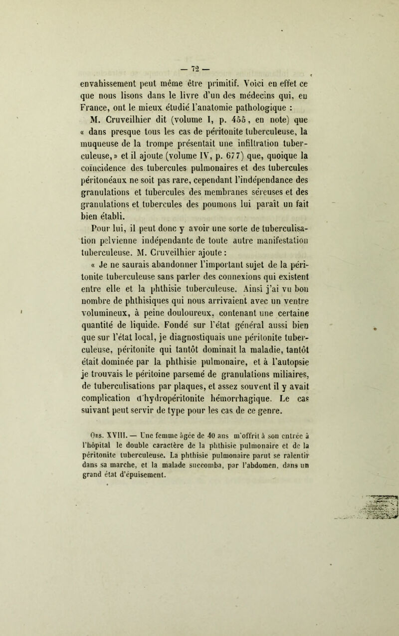 envahissement peut même être primitif. Voici eu effet ce que nous lisons dans le livre d’un des médecins qui. eu France, ont le mieux étudié l’anatomie pathologique : M. Cruveilhier dit (volume I, p. 455, eu note) que « dans presque tous les cas de péritonite tuberculeuse, la muqueuse de la trompe présentait une infiltration tuber- culeuse,» et il ajoute (volume IV, p. 67 7) que, quoique la coïncidence des tubercules pulmonaires et des tubercules péritonéaux ne soit pas rare, cependant l’indépendance des granulations et tubercules des membranes séreuses et des granulations et tubercules des poumons lui paraît un fait bien établi. Pour lui, il peut donc y avoir une sorte de tuberculisa- tion pelvienne indépendante de toute autre manifestation tuberculeuse. M. Cruveilhier ajoute : « Je ne saurais abandonner l’important sujet de la péri- tonite tuberculeuse sans parler des connexions qui existent entre elle et la phthisie tuberculeuse. Ainsi j’ai vu bon nombre de phthisiques qui nous arrivaient avec un ventre volumineux, à peine douloureux, contenant une certaine quantité de liquide. Fondé sur l’état général aussi bien que sur l’état local, je diagnostiquais une péritonite tuber- culeuse, péritonite qui tantôt dominait la maladie, tantôt était dominée par la phthisie pulmonaire, et à l’autopsie je trouvais le péritoine parsemé de granulations miliaires, de tuberculisations par plaques, et assez souvent il y avait complication d'hydropéritonite hémorrhagique. Le cas suivant peut servir de type pour les cas de ce genre. Oes. XVIII. — Une femme âgée de 40 ans m'offrit â sou entrée à l’hôpUal le double caractère de la phthisie pulmonaire et de la péritonite tuberculeuse. La phthisie pulmonaire parut se ralentir dans sa marche, et la malade succomba, par l’abdomen, dans un grand état d’épuisement.