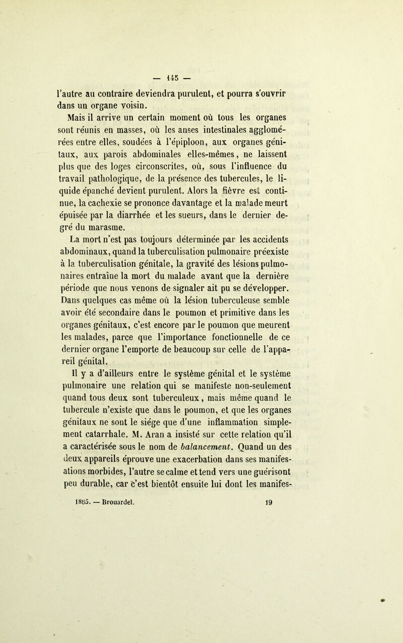 l’autre au contraire deviendra purulent, et pourra s’ouvrir dans un organe voisin. Mais il arrive un certain moment où tous les organes sont re'unis en masses, où les anses intestinales agglomé- rées entre elles, soudées à l’épiploon, aux organes géni- taux, aux parois abdominales elles-mêmes, ne laissent plus que des loges circonscrites, où, sous l’influence du travail pathologique, de la présence des tubercules, le li- quide épanché devient purulent. Alors la fièvre est conti- nue, la cachexie se prononce davantage et la malade meurt épuisée par la diarrhée et les sueurs, dans le dernier de- gré du marasme. La mort n’est pas toujours déterminée par les accidents abdominaux, quand la tuberculisation pulmonaire préexiste à la tuberculisation génitale, la gravité des lésions pulmo- naires entraîne la mort du malade avant que la dernière période que nous venons de signaler ait pu se développer. Dans quelques cas même où la lésion tuberculeuse semble avoir été secondaire dans le poumon et primitive dans les organes génitaux, c’est encore par le poumon que meurent les malades, parce que l’importance fonctionnelle de ce dernier organe l’emporte de beaucoup sur celle de l’appa- reil génital. 11 y a d’ailleurs entre le système génital et le système pulmonaire une relation qui se manifeste non-seulement quand tous deux sont tuberculeux, mais même quand le tubercule n’existe que dans le poumon, et que les organes génitaux ne sont le siège que d’une inflammation simple- ment catarrhale. M. Aran a insisté sur cette relation qu’il a caractérisée sous le nom de balancement. Quand un des deux appareils éprouve une exacerbation dans ses manifes- ations morbides, l’autre se calme et tend vers une guérisont peu durable, car c’est bientôt ensuite lui dont les manifes- 18fj5. — Brouardel. 19