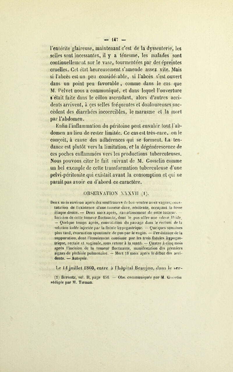 l’entérite glaireuse, maintenant c’est de la dyssenterie, les selles sont incessantes, il y a ténesme, les malades sont continuellement sur le vase, tourmentées par des épreintes cruelles. Cet état heureusement s’amende assez vite. Mais si l’abcès est un peu considérable, si l’abcès s’est ouvert dans un point peu favorable, comme dans le cas que M. Pelvet nous a communiqué, et dans lequel l’ouverture s’était faite dans le côlon ascendant, alors d’autres acci- dents arrivent, à ces selles fréquentes et douloureuses suc- cèdent des diarrhées incoercibles, le marasme et la mort par l’abdomen. Enfin l’inflammation du péritoine peut envahir tout l’ab- domen au lieu de rester limitée. Ce cas est très-rare, on le conçoit, à cause des adhérences qui se forment. La ten- dance est plutôt vers la limitation, et la dégénérescence de ces poches enflammées vers les productions tuberculeuses. Nous pouvons citer le fait suivant de M. Gosselin comme un bel exemple de cette transformation tuberculeuse d’une pelvi-pe'ritonite qui existait avant la consomption et qui ne paraît pas avoir eu d’abord ce caractère. OBSERVATION XXXVI! (1). Deux nu is environ après des souffrances de bas-ventre assez values, cons- tatation de l’existence d’une tumeur due, rériitente, occupant la fosse iliaque droite. — Deux mois après, ramollissement de celle tumeur. — Incision de celte tumeur fluctuante, dont le pus offre une odeur fétide. — Quelque temps après, constatation du passage dans le rectum delà solution iodée injectée par la fistule hypogastrique. — Quelques semaines plus tard, évacuation spontanée de pus par le vagin. — Persistance de ia suppuration, dont l’écoulement continue par les trois fistules hypogas- trique, rectale et vaginale, sans retour à la santé. — Quatre à cinq mois après l’incision de la tumeur fluctuante, manifestation des premiers signes de phthisie pulmonaire. — Mort !8 mois après le début des acci- dents. — Autopsie. Le 14 juillet 18(50, entre à l’hôpital Beaujon, dans le ser- ti) Berrmtz, vol. Il, page 454- — Obs. communiquée par M. Gosselin rédigée par M. Tirman.