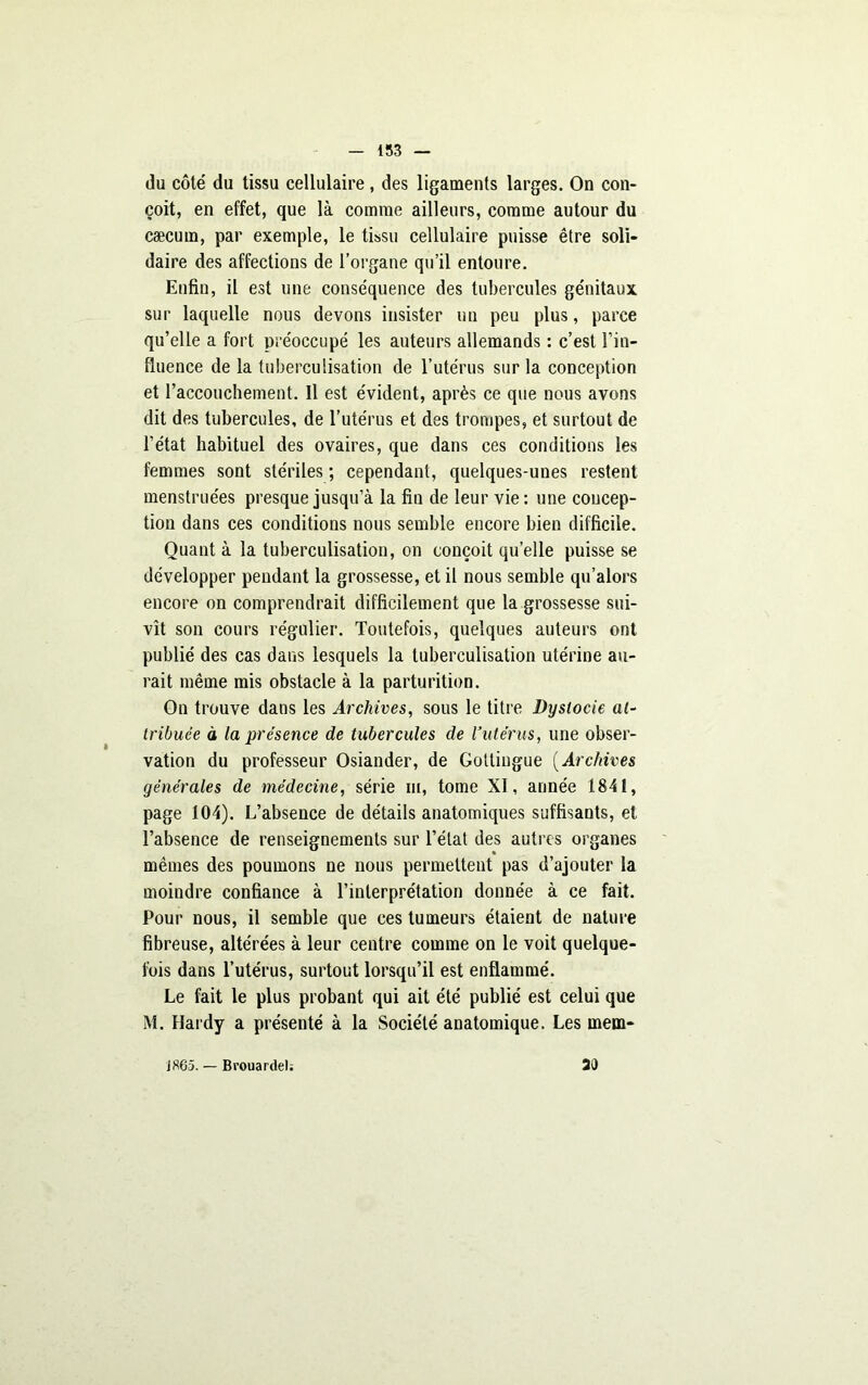 du côté du tissu cellulaire , des ligaments larges. On con- çoit, en effet, que là comme ailleurs, comme autour du cæcum, par exemple, le tissu cellulaire puisse être soli- daire des affections de l’organe qu’il entoure. Enfin, il est une conséquence des tubercules génitaux sur laquelle nous devons insister un peu plus, parce qu’elle a fort préoccupé les auteurs allemands : c’est Fin- fluence de la tuberculisation de l’utérus sur la conception et l’accouchement. Il est évident, après ce que nous avons dit des tubercules, de l’utérus et des trompes, et surtout de l’état habituel des ovaires, que dans ces conditions les femmes sont stériles ; cependant, quelques-unes restent menstruées presque jusqu’à la fiu de leur vie: une concep- tion dans ces conditions nous semble encore bien difficile. Quant à la tuberculisation, on conçoit quelle puisse se développer pendant la grossesse, et il nous semble qu’alors encore on comprendrait difficilement que la grossesse sui- vît son cours régulier. Toutefois, quelques auteurs ont publié des cas dans lesquels la tuberculisation utérine au- rait même mis obstacle à la parturition. On trouve dans les Archives, sous le titre Dystocie at- tribuée à la présence de tubercules de l’utérus, une obser- vation du professeur Osiander, de Goltingue ( Archives générales de médecine, série m, tome XI, année 1.841, page 104). L’absence de détails anatomiques suffisants, et l’absence de renseignements sur l’état des autres organes mêmes des poumons ne nous permettent pas d’ajouter la moindre confiance à l’interprétation donnée à ce fait. Pour nous, il semble que ces tumeurs étaient de nature fibreuse, altérées à leur centre comme on le voit quelque- fois dans l’utérus, surtout lorsqu’il est enflammé. Le fait le plus probant qui ait été publié est celui que M. Hardy a présenté à la Société anatomique. Les mem- 20 JS65. — Brouardel;