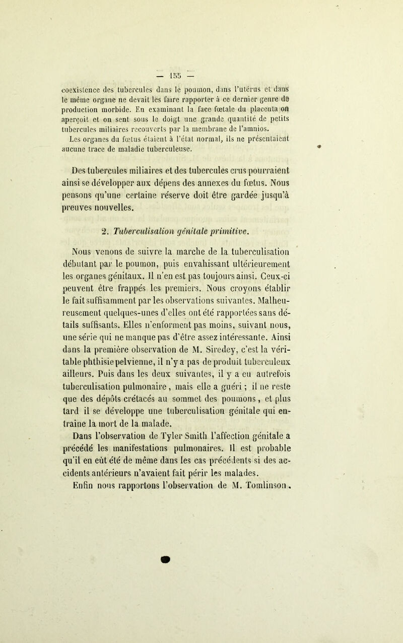 coexistence des tubercules dans le poumon, dans l’utérus et dans le même organe ne devait les faire rapporter à ce dernier genre dé production morbide. En examinant la face fœtale du placenta on aperçoit et on sent sous le doigt une grande quantité de petits tubercules miliaires recouverts par la membrane de l’amnios. Les organes du fœtus étaient à l’état normal, ils ne présentaient aucune trace de maladie tuberculeuse. Des tubercules miliaires et des tubercules crus pourraient ainsi se développer aux dépens des annexes du fœtus. Nous pensons qu’une certaine réserve doit être gardée jusqu’à preuves nouvelles. 2. Tuberculisalion génitale primitive. Nous venons de suivre la marche de la tuberculisation débutant par le poumon, puis envahissant ultérieurement les organes génitaux. Il n’en est pas toujours ainsi. Ceux-ci peuvent être frappés les premiers. Nous croyons établir le fait suffisamment par les observations suivantes. Malheu- reusement quelques-unes d’elles ont été rapportées sans dé- tails suffisants. Elles n’enforment pas moins, suivant nous, une série qui ne manque pas d’être assez intéressante. Ainsi dans la première observation de M. Siredey, c’est la véri- table phthisie pelvienne, il n’y a pas de produit tuberculeux ailleurs. Puis dans les deux suivantes, il y a eu autrefois tuberculisation pulmonaire, mais elle a guéri ; il ne reste que des dépôts crétacés au sommet des poumons, et plus tard il se développe une tuberculisation génitale qui en- traîne la mort de la malade. Dans l’observation de Tyler Smith l’affection génitale a précédé les manifestations pulmonaires. Il est probable qu’il en eût été de même dans les cas précédents si des ac- cidents antérieurs n’avaient fait périr les malades. Enfin nous rapportons l’observation de M. Tomlinson.