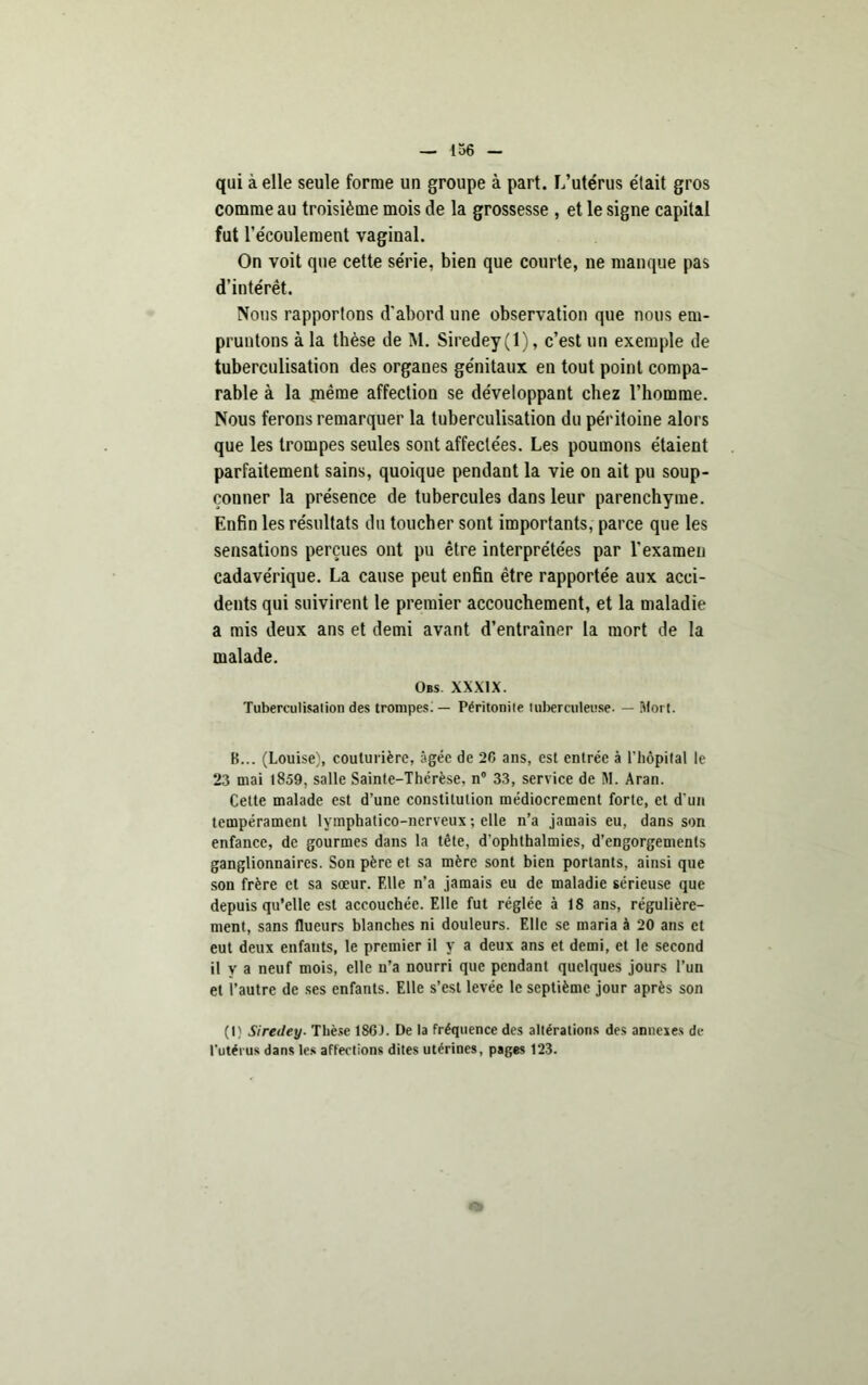 qui à elle seule forme un groupe à part. L’utérus était gros comme au troisième mois de la grossesse , et le signe capital fut l’écoulement vaginal. On voit que cette série, bien que courte, ne manque pas d’intérêt. Nous rapportons d'abord une observation que nous em- pruntons à la thèse de M. Siredey(l), c’est un exemple de tuberculisation des organes génitaux en tout point compa- rable à la même affection se développant chez l’homme. Nous ferons remarquer la tuberculisation du péritoine alors que les trompes seules sont affectées. Les poumons étaient parfaitement sains, quoique pendant la vie on ait pu soup- çonner la présence de tubercules dans leur parenchyme. Enfin les résultats du toucher sont importants, parce que les sensations perçues ont pu être interprétées par l'examen cadavérique. La cause peut enfin être rapportée aux acci- dents qui suivirent le premier accouchement, et la maladie a mis deux ans et demi avant d’entraîner la mort de la malade. Obs. xxxix. Tuberculisation des trompes! — Péritonite tuberculeuse. — Mort. B... (Louise), couturière, âgée de 20 ans, est entrée à l’hôpital le 23 mai (859, salle Sainte-Thérèse, n 33, service de M. Aran. Cette malade est d’une constitution médiocrement forte, et d'un tempérament lymphatico-ncrveux ; elle n’a jamais eu, dans son enfance, de gourmes dans la tête, d'ophthalmies, d’engorgements ganglionnaires. Son père et sa mère sont bien portants, ainsi que sou frère et sa sœur. Elle n’a jamais eu de maladie sérieuse que depuis qu’elle est accouchée. Elle fut réglée à 18 ans, régulière- ment, sans flucurs blanches ni douleurs. Elle se maria à 20 ans et eut deux enfants, le premier il y a deux ans et demi, et le second il y a neuf mois, elle n’a nourri que pendant quelques jours l’un et l’autre de ses enfants. Elle s’est levée le septième jour après son (I) Siredey. Thèse 1SGJ. De la fréquence des altérations des annexes de l'utérus dans les affections dites utérines, pages 123.