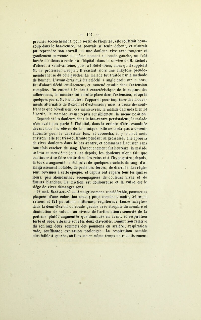 premier accouchement, pour sortir de l’hôpital ; elle souffrait beau- coup dans le bas-ventre, ne pouvait se tenir debout, et n’aurait pu reprendre son travail, si une douleur vive avec rougeur et gonflement survenue au même moment au coude gauche, ne l’eût forcée d’ailleurs à rentrer à l’hôpital, dans le service de M. Richet; d’abord, à Saint-Antoine, puis, à l’Hôtel-Dieu, alors qu’il suppléait M. le professeur Laugier. Il existait alors une ankylosé pseudo- membraneuse du côté gauche. La malade fut traitée parla méthode de Bonnet. L’avant-bras qui était fléchi à angle droit sur le bras, fut d’abord fléchi entièrement, et ramené ensuite dans l’extension complète. On entendit le bruit caractéristique de la rupture des adhérences, le membre fut ensuite placé dans l’extension, et après quelques jours, M. Richet leva l’appareil pour imprimer des mouve- ments alternatifs de flexion et d’extension ; mais, à cause des souf- frances que réveillaient ces manœuvres, la malade demanda bientôt à sortir, le membre ayant repris sensiblement la même position. Cependant les douleurs dans le bas-ventre persistaient, la malade n’en avait pas parlé à l’hôpital, dans la crainte d’être examinée devant tous les élèves de la clinique. Elle ne tarda pas à devenir enceinte pour la deuxième fois, et accoucha, il y a neuf mois environ; elle fut très-souffrante pendant sa grossesse ; elle éprouva de vives douleurs dans le bas-ventre, et commença à tousser sans toutefois cracher de sang. L’accouchement fut heureux, la malade se leva au neuvième jour, et depuis, les douleurs n’ont fait que continuer à se faire sentir dans les reins et à l’hypogastre ; depuis, la toux a augmenté, a été suivi de quelques craehats de sang, d'a- maigrissement notable, de perte des forces, de diarrhée. Les règles sont revenues à cette époque, et depuis ont reparu tous les quinze jours, peu abondantes, accompagnées de douleurs vives et de flueurs blanches. La miction est douloureuse et la vulve est le siège de vives démangeaisons. 27 mai. Etat actuel. — Amaigrissement considérable, pommettes plaquées d’une coloration rouge ; peau chaude et moite, 24 respi- rations et 124 pulsations filiformes, régulières; fausse ankylosé dans la demi-flexion du coude gauche avec atrophie du membre et diminution de volume au niveau de l’articulation; sonorité de la poitrine plutôt augmentée que diminuée en avant, et respiration forte et rude, vibrante sous les deux clavicules. Diminution relative du son aux deux sommets des poumons en arrière ; respiration rude, soufflante ; expiration prolongée. La respiratiom semble plus faible à gauche, où il existe en même temps un retentissement