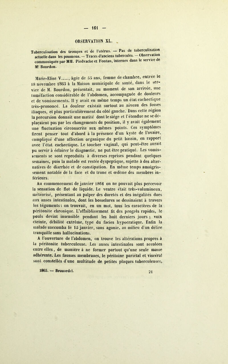 OBSERVATION XL. Tuberculisation des trompes et de l’utérus. — Pas de tuberculisation actuelle dans les poumons. — Traces d’anciens tubercules. — Observation communiquée par MM. Piedvacheet Fontan, internes dans le service de Ml Bourdon. Marie-Elise V âgée de 55 ans, femme de chambre, entrée le 18 novembre 1863 à la Maison municipale de santé, dans le ser- vice de M. Bourdon, présentait, au moment de son arrivée, une tuméfaction considérable de l’abdomen, accompagnée de douleurs et de vomissements. Il y avait en même temps un état cachectique très-prononcé. La douleur existait surtout au niveau des fosses iliaques, et plus particulièrement du côté gauche. Dans cette région la percursion donnait une matité dont le siège et l’étendue ne se dé- plaçaient pas par les changements de position, il y avait également une fluctuation circonscrite aux mêmes points. Ces symptômes firent penser tout d’abord à la présence d’un kyste de l’ovaire, compliqué d’une affection organique du petit bassin, en rapport avec l’état cachectique. Le toucher vaginal, qui peut-être aurait pu servir à éclairer le diagnostic, ne put être pratiqué. Les vomis- sements se sont reproduits à diverses reprises pendant quelques semaines, puis la malade est restée dyspeptique, sujette à des alter- natives de diarrhée et de constipation. En même temps amaigris- sement notable de la face et du tronc et œdème des membres in- férieurs. Au commencement de janvier 1864 on ne pouvait plus percevoir la sensation de flot de liquide. Le ventre était très-volumineux, météorisé, présentant au palper des duretés et des inégalités dues aux anses intestinales, dont les bosselures se dessinaient à travers les téguments : on trouvait, en un mot, tous les caractères de la péritonite chronique. L’affaiblissement fit des progrès rapides, le pouls devint insensible pendant les huit derniers jours ; voix éteinte, débilité extrême, type du faciès hypocratique. Enfin la malade succomba le 15 janvier, sans agonie, au milieu d’un délire tranquille sans hallucinations. A l’ouverture de l’abdomen, on trouve les altérations propres à la péritonite tuberculeuse. Les anses intestinales sont accolées entre elles, de manière à ne former partout qu’une seule masse adhérente. Les fausses membranes, le péritoine pariétal et viscéral sont constellés d’une multitude de petites plaques tuberculeuses, 1865. — Brouardel. 21