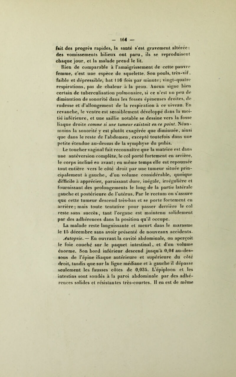 fait des progrès rapides, la santé s’est gravement altérée: des vomissements bilieux ont paru, ils se reproduisent chaque jour, et la malade prend le lit. Rien de comparable à l’amaigrissement de cette pauvre femme, c’est une espèce de squelette. Son pouls, très-vif, faible et dépressible, bat 116 fois par minute; vingt-quatre respirations, pas de chaleur à la peau. Aucun signe bien certain de tuberculisation pulmonaire, si ce n’est un peu de diminution de sonorité dans les fosses épineuses droites, de rudesse et d’allongement de la respiration à ce niveau. En revanche, le ventre est sensiblement développé dans la moi- tié inférieure, et une saillie notable se dessine vers la fosse liaque droite comme si une tumeur existait en ce point. Néan- moins la sonorité y est plutôt exagérée que diminuée, ainsi que dans le reste de l’abdomen, excepté toutefois dans une petite étendue au-dessus de la symphyse du pubis. Le toucher vaginal fait reconnaître que la matrice est dans uue antéversion complète, le col porté fortement en arrière, le corps incliné en avant; eu même temps elle est repoussée tout entière vers le côté droit par une tumeur située prin- cipalement à gauche, d’un volume considérable, quoique difficile à apprécier, paraissant dure, iuégale, irrégulière et fournissant des prolongements le long de la partie latérale gauche et postérieure de l’utérus. Par le rectum on s’assure que cette tumeur descend très-bas et se porte fortement en arrière; mais toute tentative pour passer derrière le col reste sans succès, tant l’organe est maintenu solidement par des adhérences dans la position qu'il occupe. La malade reste languissante et meurt dans le marasme le 15 décembre sans avoir présenté de nouveaux accidents. Autopsie. — En ouvrant la cavité abdominale, ou aperçoit le foie couché sur le paquet intestinal, et d’un volume énorme. Son bord inférieur descend jusqu'à 0,04 au-des- sous de l’épine iliaque autérieure et supérieure du côté droit, tandis que sur la ligne médiane et à gauche il dépasse seulement les fausses côtes de 0,035. L’épiploon et les intestins sont soudés à la paroi abdominale par des adhé- rences solides et résistantes très-courtes. Il en est de même