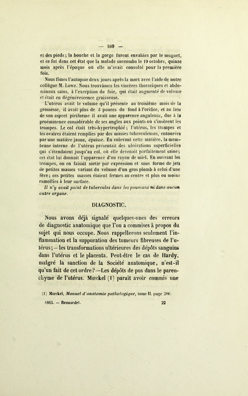 et des pieds ; la bouche et la gorge furent envahies par le muguet, et ce fut dans cet état que la malade succomba le 19 octobre, quinze mois après l’époque où elle m’avait consulté pour la première fois. Nous fîmes l’autopsie deux jours après la mort avec l’aide de notre collègue M. Lowe. Nous trouvâmes les viscères thoraciqnes et abdo- minaux sains, à l’exception du foie, qui était augmenté de volume et était en dégénérescence graisseuse. L’utérus avait le volume qu’il présente au troisième mois de la grossesse, il avait plus de 5 pouces du fond à l’oriüce, et au lieu de son aspect piriforme il avait une apparence anguleuse, due à ia proéminence considérable de ses angles aux points où s’insèrent les trompes. Le col était très-hypertrophié ; l’utérus, les trompes et les ovaires étaient remplies par des masses tuberculeuses, entourées par une matière jaune, épaisse. En enlevant cette matière, la mem- brane interne de l’utérus présentait des ulcérations superficielles qui s’étendaient jusqu’au col, où elle devenait parfaitement saine; cet état lui donnait l’apparence d’un rayon de miel. En ouvrant les trompes, on en faisait sortir par expression et sous forme de jets de petites masses variant du volume d’un gros plomb à celui d’une fève; ces petites masses étaient fermes au centre et plus ou moins ramollies à leur surface. Il n’y avait point de tubercules dans les poumons nt dans aucun autre organe. DIAGNOSTIC. Nous avons déjà signalé quelques-unes des erreurs de diagnostic anatomique que l’on a commises à propos du sujet qui nous occupe. Nous rappellerons seulement Fin- tlammation et la suppuration des tumeurs fibreuses de l’u- térus;— les transformations ultérieures des dépôts sanguins dans l’utérus et le placenta. Peut-être le cas de Hardy, malgré la sanction de la Société anatomique, n’est-il qu’un fait de cet ordre ?—Les dépôts de pus dans le paren- chyme de l’utérus. Mœckel (1) paraît avoir commis une (t) Mœckel, Manuel d’anatomie pathologique, tome 11. page 286. 1865. — Brouardel. 22