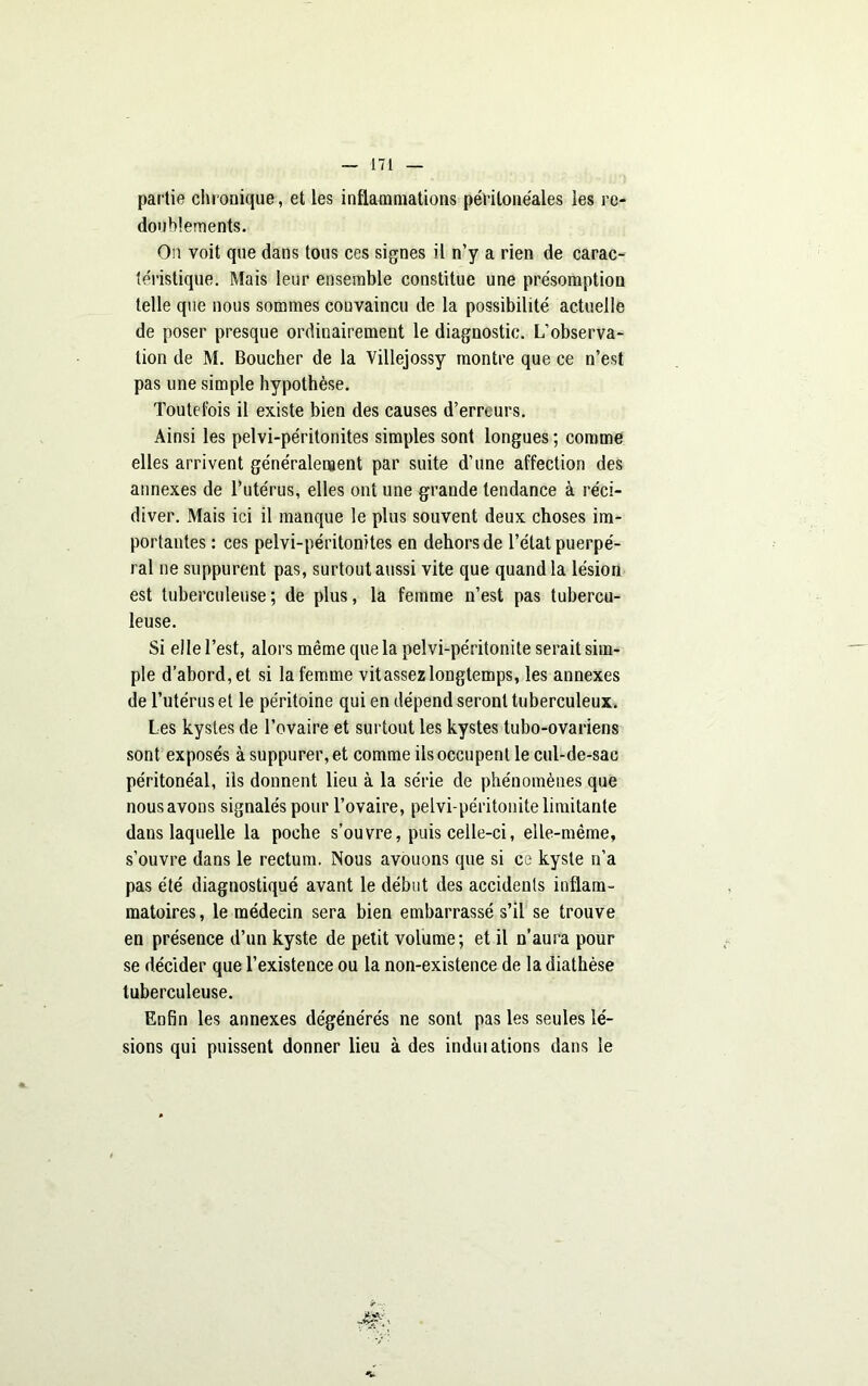 partie chronique , et les inflammations péritonéales les re- doublements. On voit que dans tous ces signes il n’y a rien de carac- téristique. Mais leur ensemble constitue une présomption telle que nous sommes convaincu de la possibilité actuelle de poser presque ordinairement le diagnostic. L’observa- tion de M. Boucher de la Villejossy montre que ce n’est pas une simple hypothèse. Toutefois il existe bien des causes d’erreurs. Ainsi les pelvi-péritonites simples sont longues; comme elles arrivent généralement par suite d’une affection des annexes de l’utérus, elles ont une grande tendance à réci- diver. Mais ici il manque le plus souvent deux choses im- portantes : ces pelvi-péritonites en dehors de l’état puerpé- ral ne suppurent pas, surtout aussi vite que quand la lésion est tuberculeuse ; de plus, la femme n’est pas tubercu- leuse. Si elle l’est, alors même que la pelvi-péritonite serait sim- ple d’abord, et si la femme vitassez longtemps, les annexes de l’utérus et le péritoine qui en dépend seront tuberculeux. Les kystes de l’ovaire et surtout les kystes tubo-ovariens sont exposés à suppurer, et comme iis occupent le cul-de-sac péritonéal, ils donnent lieu à la série de phénomènes que nous avons signalés pour l’ovaire, pelvi-péritonite limitante dans laquelle la poche s’ouvre, puis celle-ci, elle-même, s’ouvre dans le rectum. Nous avouons que si ce kyste n’a pas été diagnostiqué avant le début des accidents inflam- matoires , le médecin sera bien embarrassé s’il se trouve en présence d’un kyste de petit volume; et il n’aura pour se décider que l’existence ou la non-existence de la diathèse tuberculeuse. Enfin les annexes dégénérés ne sont pas les seules lé- sions qui puissent donner lieu à des induiations dans le