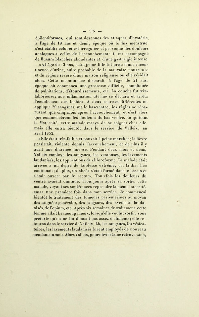 épileptiformes, qui sont devenues des attaques d’hystérie, à l’âge de 19 ans et demi, époque où le flux menstruel s’est établi; celui-ci est irrégulier et provoque des douleurs analogues à celles de l’accouchement: il est accompagné de flueurs blanches abondantes et d’une gastralgie intense. «A l’âge de 12 ans, cette jeune fille fut prise d’une incon- tinence d’urine, suite probable de la mauvaise nourriture et du régime sévère d’une maison religieuse où elle résidait alors. Celle incontinence disparait à l’âge de 21 ans, époque où commença une grossesse difficile, compliquée de palpitations, d’étourdissements, etc. La couche fut très- laborieuse; une inflammation utérine se déclara et arrêta l’écoulement des lochies. À deux reprises différentes on appliqua 20 sangsues sur le bas-ventre, les règles ne répa- rurent que cinq mois après l’accouchement, et c’est alors que commencèrent les douleurs du bas-ventre. En quittant la Maternité, cette malade essaya de se soigner chez elle, mais elle entra bientôt dans le service de Valleix, en avril 1852. «Elle était très-faible et pouvait à peine marcher; la fièvre persistait, violente depuis l’accouchement, et de plus il y avait une diarrhée intense. Pendant deux mois et demi, Valleix employa les sangsues, les ventouses, les lavements laudanisés, les applications de chloroforme. La malade était arrivée à un degré de faiblesse extrême, car la diarrhée continuait; de plus, un abcès s’était formé dans le bassin et s’était ouvert par le rectum. Toutefois les douleurs du ventre avaient diminué. Trois jours après sa sortie, cette malade, voyaut ses souffrances reprendre la même intensité, entra uue première fois dans mon service. Je commençai bientôt le traitement des tumeurs péri-ulérines au moyen des saignées générales, des sangsues, des lavements lauda- nisés,de l’opium, etc. Après six semaines de traitement, cette femme allait beaucoup mieux, lorsqu’elle voulut sortir, sous prétexte qu’on ne lui donnait pas assez d’aliments; elle re- tourna dans le service de Valleix. Là, les sangsues, les vésica- toires, les lavements laudanisés furent employés de nouveau peudautun mois. Alors Valleix, pourobvieràune rétroversion,