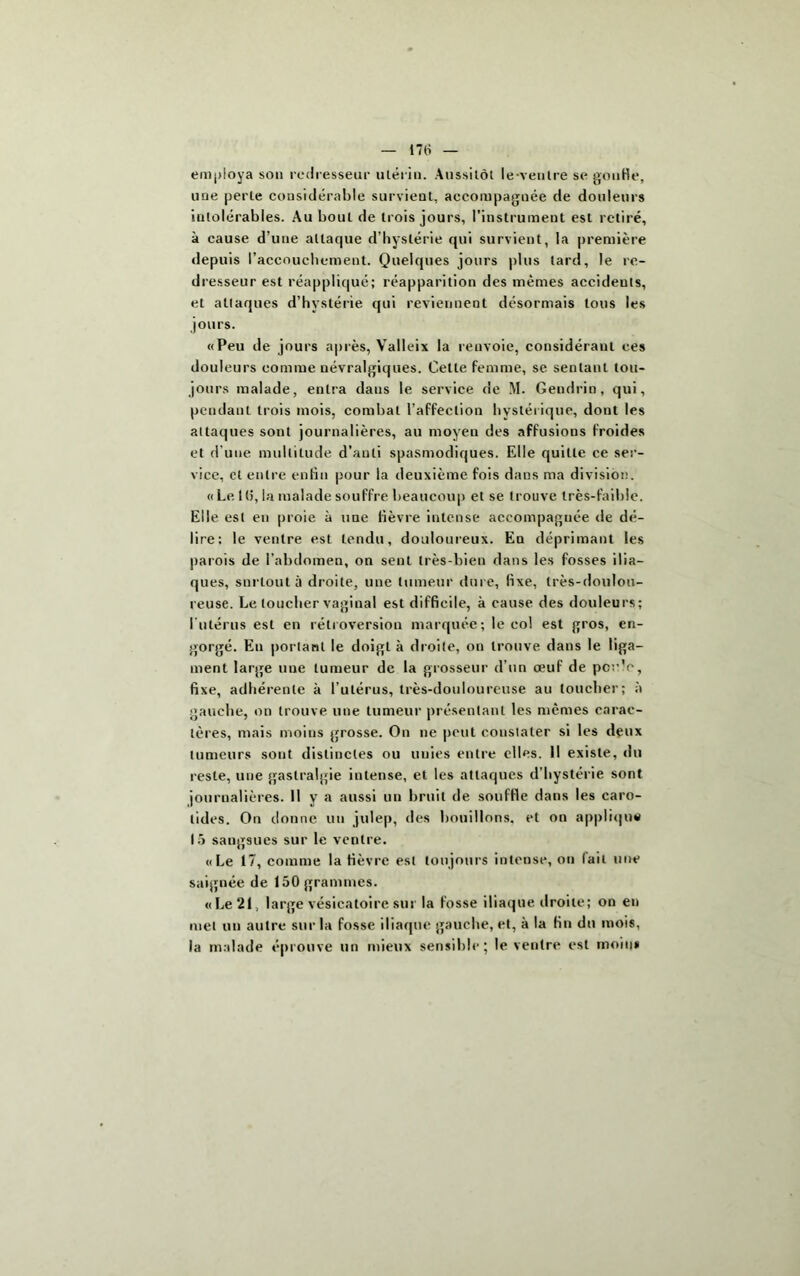 employa son redresseur utérin. Aussitôt le-ventre se gouHe, une perle considérable survient, accompagnée de douleurs intolérables. Au bout de trois jours, l'instrument est retiré, à cause d’une attaque d’hystérie qui survient, la première depuis l’accouchement. Quelques jours plus lard, le re- dresseur est réappliqué; réapparition des memes accidents, et attaques d’hystérie qui reviennent désormais tous les jours. «Peu de jours après, Valleix la renvoie, considérant ces douleurs comme névralgiques. Cette femme, se sentant tou- jours malade, entra dans le service de M. Gendrin, qui, pendant trois mois, combat l’affection hystérique, dont les attaques sont journalières, au moyen des affusions froides et d'une multitude d’auli spasmodiques. Elle quitte ce ser- vice, et entre enfin pour la deuxième fois dans ma division. «Le K), la malade souffre beaucoup et se trouve très-faible. Elle est en proie à une fièvre intense accompagnée de dé- lire: le ventre est tendu, douloureux. En déprimant les parois de l’abdomen, on sent très-bien dans les fosses ilia- ques, surtout à droite, une tumeur dure, fixe, très-doulou- reuse. Le toucher vaginal est difficile, à cause des douleurs; I utérus est en rétroversion marquée; le col est gros, en- gorgé. En portant le doigt à droite, on trouve dans le liga- ment large une tumeur de la grosseur d’un œuf de poule, fixe, adhérente à l’utérus, très-douloureuse au loucher; à gauche, on trouve une tumeur présentant les mêmes carac- tères, mais moins grosse. On ne peut constater si les deux tumeurs sont distinctes ou unies entre elles. Il existe, du reste, une gastralgie intense, et les attaques d’hystérie sont journalières. Il y a aussi un bruit de souffle dans les caro- tides. On donne un julep, des bouillons, et on applique 15 sangsues sur le ventre. «Le 17, comme la fièvre est toujours intense, ou lait une saignée de 150 grammes. «Le 21, large vésicatoire sur la fosse iliaque droite; on en met un autre sur la fosse iliaque gauche, et, à la fin du mois, la malade éprouve un mieux sensible; le ventre est moins
