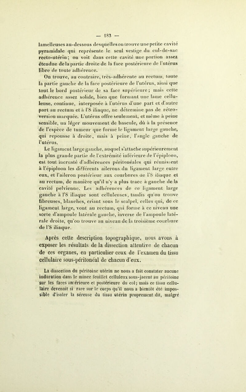 lamelleuses au-dessous desqueileson Irouve une petite cavité pyramidale qui représente le seul vestige du cul-de-sac recto-utériu ; ou voit dans cette cavité une portion assez étendue delà partie droite de la lace postérieure de 1 utérus libre de toute adhérence. On trouve, au contraire, très-adhérente au rectum, toute la partie gauche de la face postérieure de l’utérus, ainsi que tout le bord postérieur de sa face supérieure; mais cette adhérence assez solide, bien que formant une lame cellu- leuse, continue, interposée à l’utérus d’une part et d’autre part au rectum et à l’S iliaque, ne détermine pas de rétro- version marquée. L’utérus offre seulement, et même à peine sensible, un léger mouvement de bascule, dù à la présence de l’espèce de tumeur que forme le ligament large gauche, qui repousse à droite, mais à peine, l’angle gauche de l’utérus. Le ligament large gauche, auquel s’attache supérieurement la plus graude partie de l’extrémité inférieure de l’épiploon, est tout incrusté d’adhérences péritonéales qui réunissent à l’épiploon les différents ailerons du ligament large entre eux, et l’aileron postérieur aux courbures ne i’S iliaque et au rectum, de manière qu’il n’y a plus trace à gauche de la cavité pelvienne. Les adhérences de ce ligament large gauche à l’S iliaque sont celluleuses, taudis qu’on trouve fibreuses, blanches, criant sous le scalpel, celles qui, de ce ligament large, vont au rectum, qui forme à ce niveau une sorte d’ampoule latérale gauche, inverse de l'ampoule laté- rale droite, qu’on trouve au niveau de la troisième courbure de l’S iliaque. Après cette description topographique, nous avons à exposer les résultats de la dissection attentive de chacun de ces organes, en particulier ceux de l’examen du tissu cellulaire sous-péritonéal de chacun d’eux. La dissection du péritoine utérin ne nous a fait constater aucune induration dans le mince feuillet celluleux sous-jacent au péritoine sur les faces aniérieure et postérieure du col; mais ce tissu cellu- laire devenait si rare sur le corps qu’il nous a bientôt été impos- sible d’isoler la séreuse du tissu utérin proprement dit, malgré