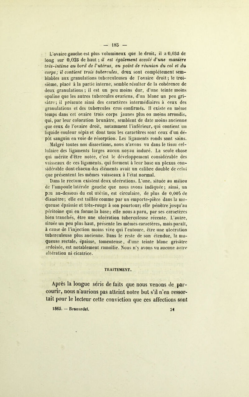 18S L'ovaire gauche est plus volumineux que le droit, il a 0,035 de long sur 0,025 de haut ; il est également accolé d’une manière très-intime au bord de l’utérus, au point de réunion du col et du corps; il contient trois tubercules, deux sont complètement sem- blables aux granulations tuberculeuses de l’ovaire droit ; le troi- sième, placé à la partie interne, semble résulter de la cohérence de deux granulations ; il est un peu moins dur, d’une teinte moins opaline que les autres tubercules ovariens, d’un blanc un peu gri- sâtre; il présente ainsi des caractères intermédiaires à ceux des granulations et des tubercules crus confirmés. 11 existe en même temps dans cet ovaire trois corps jaunes plus ou morns arrondis, qui, par leur coloration brunâtre, semblent de date moins ancienne que ceux de l’ovaire droit, notamment l’inférieur, qui contient un liquide couleur sépia et dont tous les caractères sont ceux d'un dé- pôt sanguin en voie de résorption. Les ligaments ronds sont sains. Malgré toutes nos dissections, nous n’avons vu dans le tissu cel- lulaire des ligaments larges aucun noyau induré. La seule chose qui mérite d’être notée, c’est le développement considérable des vaisseaux de ces ligaments, qui forment à leur base un plexus con- sidérable dont chacun des éléments avait un calibre double de celui que présentent les mêmes vaisseaux à l’état normal. Dans le rectum existent deux ulcérations. L’une, située au milieu de l’ampoule latérale gauche que nous avons indiquée; ainsi, un pju au-dessous du col utéiin, est circulaire, de plus de 0,005 de diamètre; elle est taillée comme par un emporte-pièce dans la mu- queuse épaissie et très-rouge à son pourtour; elle pénètre jusqu’au péritoine qui en forme la base; elle nous a paru, par ses caractères bien tranchés, être une ulcération tuberculeuse récente. L'autre, située un peu plus haut, présente les mêmes caractères, mais paraît, à cause de l’injection moins vive qui l’entoure, être une ulcération tuberculeuse plus ancienne. Dans le reste de son étendue, la mu- queuse rectale, épaisse, tomenteuse, d’une teinte blanc grisâtre ardoisée, est notablement ramollie. Nous n’y avons vu aucune autre altération ni cicatrice. TRAITEMENT. Après la longue série de faits que nous venons de par- courir, nous n’aurions pas atteint noire but s’il n’en ressor- tait pour le lecteur cette conviction que ces affections sont 1S65. — Brouardel. 24