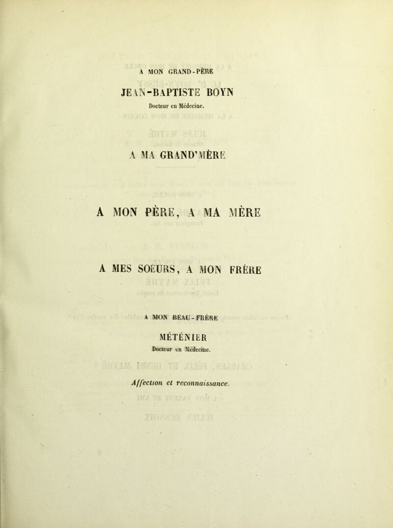 A MON GRAND-PÈRE JEAN-BAPTISTE BOYN Docteur en Médecine. A MA GRAND’MÈRE A MON PÈRE, A MA MÈRE A MES SOEURS, A MON FRÈRE A MON BEAU-FRÈRE MÉTÉNIER Docteur en Médecine. Affection et reconnaissance.