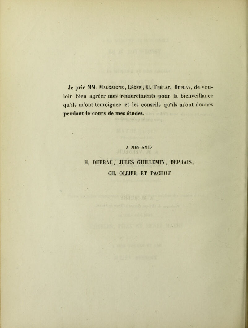 Je prie MM. Malgaigne , Léger, U. Trélat, Duplay, de vou- loir bien agréer mes remercîments pour la bienveillance qu’ils m’ont témoignée et les conseils qu’ils m’ont donnés pendant le cours de mes études. a mes amis H. DUBRAC, JULES GUILLEMIN, DEPRAIS, CH. OLLIER ET PACHOT