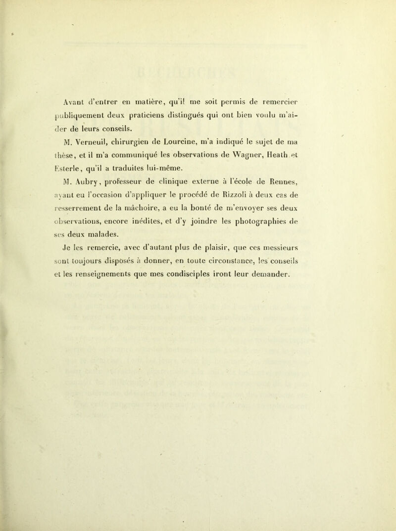 Avant d’entrer en matière, qu’il me soit permis de remercier publiquement deux praticiens distingués qui ont bien voulu m’ai- der de leurs conseils. M. Verneuil, chirurgien de Lourcine, m’a indiqué le sujet de ma thèse, et il m’a communiqué les observations de Wagner, Heath et Ksterle, qu’il a traduites lui-même. M. Aubry, professeur de clinique externe à l’école de Rennes, ayant eu l’occasion d’appliquer le procédé de Rizzoli à deux cas de resserrement de la mâchoire, a eu la bonté de m’envoyer ses deux observations, encore inédites, et d’y joindre les photographies de ses deux malades. Je les remercie, avec d’autant plus de plaisir, que ces messieurs sont toujours disposés à donner, en toute circonstance, les conseils et les renseignements que mes condisciples iront leur demander.