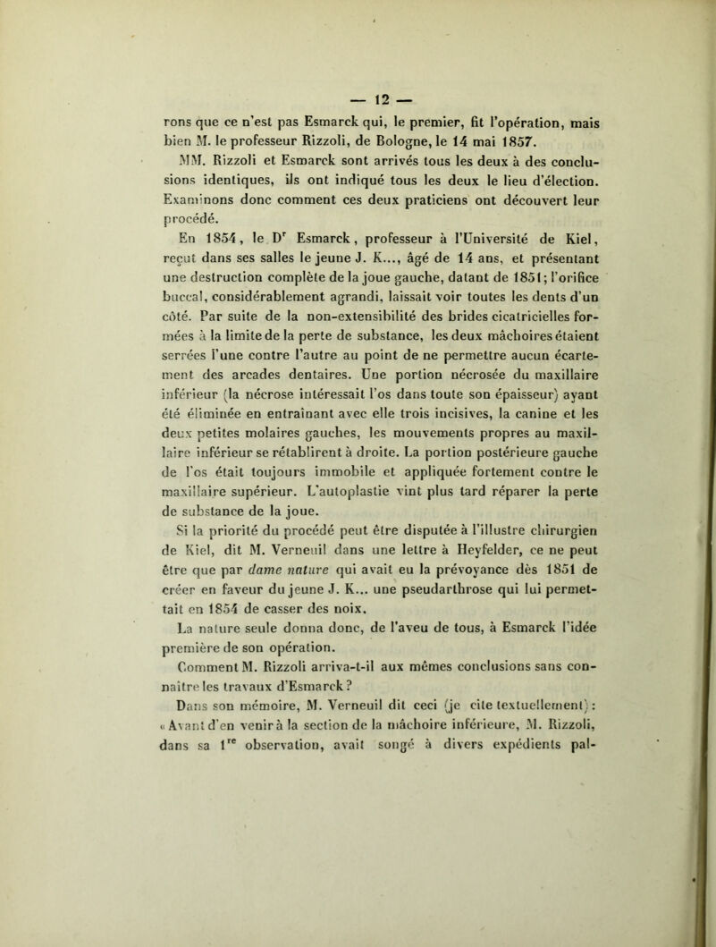 rons que ce n’est pas Esmarck qui, le premier, fit l’opération, mais bien M. le professeur Rizzoli, de Bologne, le 14 mai 1857. MM. Rizzoli et Esmarck sont arrivés tous les deux à des conclu- sions identiques, ils ont indiqué tous les deux le lieu d’élection. Examinons donc comment ces deux praticiens ont découvert leur procédé. En 1854, le Dr Esmarck, professeur à l’Université de Kiel, reçut dans ses salles le jeune J. K..., âgé de 14 ans, et présentant une destruction complète de la joue gauche, datant de 1851 ; l’orifice buccal, considérablement agrandi, laissait voir toutes les dents d’un côté. Par suite de la non-extensibilité des brides cicatricielles for- mées à la limite de la perte de substance, les deux mâchoires étaient serrées l’une contre l’autre au point de ne permettre aucun écarte- ment des arcades dentaires. Une portion nécrosée du maxillaire inférieur (la nécrose intéressait l’os dans toute son épaisseur) ayant été éliminée en entraînant avec elle trois incisives, la canine et les deux petites molaires gauches, les mouvements propres au maxil- laire inférieur se rétablirent à droite. La portion postérieure gauche de l’os était toujours immobile et appliquée fortement contre le maxillaire supérieur. L'autoplastie vint plus lard réparer la perte de substance de la joue. Si la priorité du procédé peut être disputée à l’illustre chirurgien de Kiel, dit M. Verneui! dans une lettre à Heyfelder, ce ne peut être que par dame nature qui avait eu la prévoyance dès 1851 de créer en faveur du jeune J. K... une pseudarthrose qui lui permet- tait en 1854 de casser des noix, La nature seule donna donc, de l’aveu de tous, à Esmarck l'idée première de son opération. Comment M. Rizzoli arriva-t-il aux mêmes conclusions sans con- naître les travaux d’Esmarck? Dans son mémoire, M. Verneuil dit ceci (je cite textuellement) : «Avant d’en venir à la section de la mâchoire inférieure, M. Rizzoli, dans sa lre observation, avait songé à divers expédients pal-