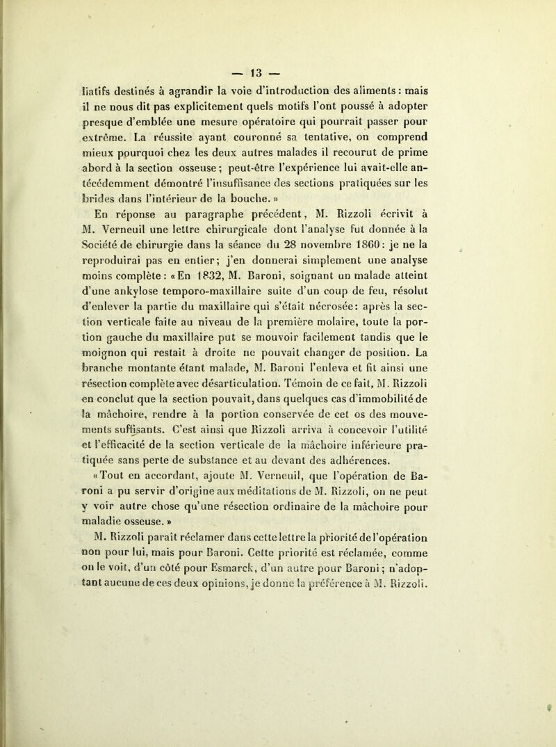 îiatifs destinés à agrandir la voie d’introduction des aliments: mais il ne nous dit pas explicitement quels motifs l’ont poussé à adopter presque d’emblée une mesure opératoire qui pourrait passer pour extrême. La réussite ayant couronné sa tentative, on comprend mieux pourquoi chez les deux autres malades il recourut de prime abord à la section osseuse ; peut-être l’expérience lui avait-elle an- técédemment démontré l’insuffisance des sections pratiquées sur les brides dans l’intérieur de la bouche. » En réponse au paragraphe précédent, M. Rizzoli écrivit à M. Verneuil une lettre chirurgicale dont l’analyse fut donnée à la Société de chirurgie dans la séance du 28 novembre 1860: je ne la reproduirai pas en entier; j’en donnerai simplement une analyse moins complète: «En 1832, M. Baroni, soignant un malade atteint d’une ankylosé temporo-maxillaire suite d’un coup de feu, résolut d’enlever la partie du maxillaire qui s’était nécrosée: après la sec- tion verticale faite au niveau de la première molaire, toute la por- tion gauche du maxillaire put se mouvoir facilement tandis que le moignon qui restait à droite ne pouvait changer de position. La branche montante étant malade, M. Baroni l’enleva et fît ainsi une résection complète avec désarticulation. Témoin de ce fait, M. Rizzoli en conclut que la section pouvait, dans quelques cas d’immobilité de la mâchoire, rendre à la portion conservée de cet os des mouve- ments suffisants. C’est ainsi que Rizzoli arriva à concevoir l’utilité et l’effîcacité de la section verticale de la mâchoire inférieure pra- tiquée sans perte de substance et au devant des adhérences. «Tout en accordant, ajoute M. Verneuil, que l’opération de Ba- roni a pu servir d’origine aux méditations de M. Rizzoli, on ne peut y voir autre chose qu’une résection ordinaire de la mâchoire pour maladie osseuse. » M. Rizzoli paraît réclamer dans cette lettre la priorité de l’opération non pour lui, mais pour Baroni. Cette priorité est réclamée, comme on le voit, d’un côté pour Rsmarck, d’un autre pour Baroni ; n’adop- tant aucune de ces deux opinions, je donne la préférence à M. Rizzoli.