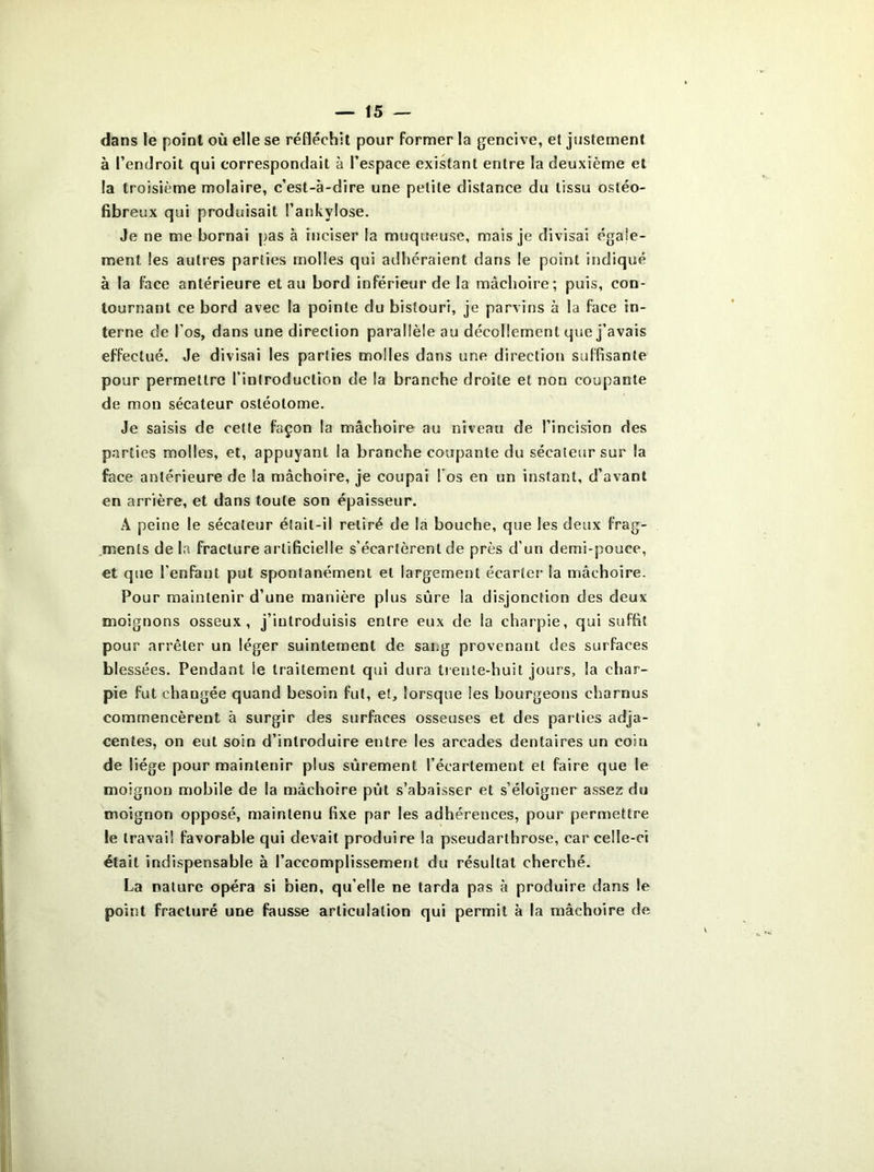 dans le point où elle se réfléchit pour former la gencive, et justement à l’endroit qui correspondait à l’espace existant entre la deuxième et la troisième molaire, c’est-à-dire une petite distance du tissu ostéo- fibreux qui produisait l’ankvlose. Je ne me bornai pas à inciser la muqueuse, mais je divisai égale- ment les autres parties molles qui adhéraient dans le point indiqué à la face antérieure et au bord inférieur de la mâchoire; puis, con- tournant ce bord avec la pointe du bistouri, je parvins à la face in- terne de l’os, dans une direction parallèle au décollement que j’avais effectué. Je divisai les parties molles dans une direction suffisante pour permettre l’introduction de la branche droite et non coupante de mou sécateur ostéolome. Je saisis de celte façon la mâchoire au niveau de l’incision des parties molles, et, appuyant la branche coupante du sécateur sur la face antérieure de la mâchoire, je coupai l’os en un instant, d’avant en arrière, et dans toute son épaisseur. A peine le sécateur était-il retiré de la bouche, que les deux frag- ments de la fracture artificielle s’écartèrent de près d’un demi-pouce, et que l’enfant put spontanément et largement écarter la mâchoire. Pour maintenir d’une manière plus sûre la disjonction des deux moignons osseux, j’introduisis entre eux de la charpie, qui suffit pour arrêter un léger suintement de sai.g provenant des surfaces blessées. Pendant le traitement qui dura trente-huit jours, la char- pie fut changée quand besoin fut, et, lorsque les bourgeons charnus commencèrent à surgir des surfaces osseuses et des parties adja- centes, on eut soin d’introduire entre les arcades dentaires un coin de liège pour maintenir plus sûrement l’écartement et faire que le moignon mobile de la mâchoire pût s’abaisser et s’éloigner assez du moignon opposé, maintenu fixe par les adhérences, pour permettre le travail favorable qui devait produire la pseudarthrose, car celle-ci était indispensable à l’accomplissement du résultat cherché. La nature opéra si bien, qu’elle ne tarda pas à produire dans le point fracturé une fausse articulation qui permit à la mâchoire de