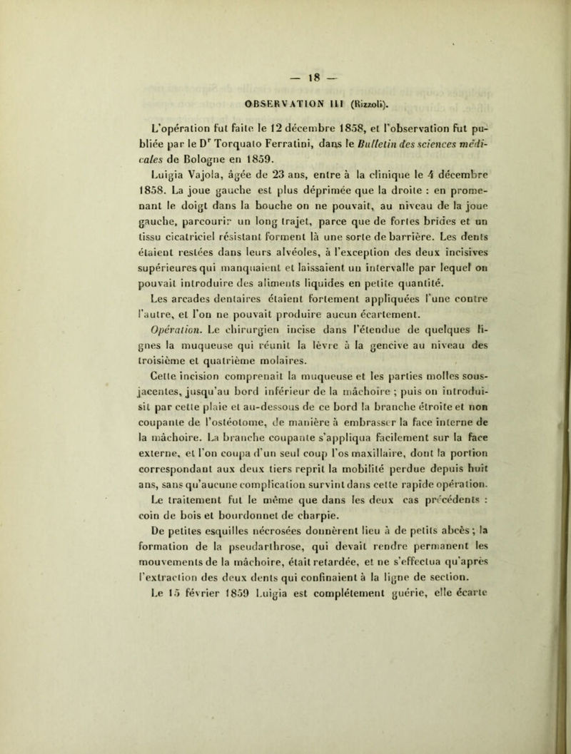 OBSERVATION III (RizzoU). L’opération fut faite le 12 décembre 1858, et l’observation fut pu- bliée par le Dr Torqualo Ferratini, dans le Bulletin des sciences medi- cales de Bologne en 1859. Luigia Vajola, âgée de 23 ans, entre à la clinique le 4 décembre 1858. La joue gauche est plus déprimée que la droite : en prome- nant le doigt dans la bouche on ne pouvait, au niveau de la joue gauche, parcourir un long trajet, parce que de fortes brides et un tissu cicatriciel résistant forment là une sorte de barrière. Les dents étuieut restées dans leurs alvéoles, à l’exception des deux incisives supérieures qui manquaient et laissaient un intervalle par lequel on pouvait introduire des aliments liquides en petite quantité. Les arcades dentaires étaient fortement appliquées l’une contre l’autre, et l’on ne pouvait produire aucun écartement. Opération. Le chirurgien incise dans l’étendue de quelques li- gnes la muqueuse qui réunit la lèvre à la gencive au niveau des troisième et quatrième molaires. Cette incision comprenait la muqueuse et les parties molles sous- jacentes, jusqu’au bord inférieur de la mâchoire ; puis on introdui- sit par cette plaie et au-dessous de ce bord la branche étroite et non coupante de l’osléolome, de manière à embrasser la face interne de la mâchoire. La branche coupante s’appliqua facilement sur la face externe, et l’on coupa d'un seul coup l’os maxillaire, dont la portion correspondant aux deux tiers reprit la mobilité perdue depuis huit ans, sans qu’aucune complication survint dans celte rapide opération. Le traitement fut le même que dans les deux cas précédents : coin de bois et bourdonnel de charpie. De petites esquilles nécrosées donnèrent lieu à de petits abcès; la formation de la pseudarthrose, qui devait rendre permanent les mouvements de la mâchoire, était retardée, et ne s’effectua qu'après l’extraction des deux dents qui confinaient à la ligne de section. Le 15 février 1859 Luigia est complètement guérie, elle écarte