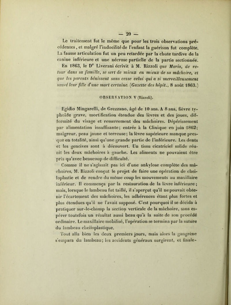 Le traitement fut le même que pour les trois observations pré- cédentes , et malgré 1 indocilité de l’enfant la guérison fut complète. La fausse articulation fut un peu retardée par la chute tardive de la canine inférieure et une nécrose partielle de la partie sectionnée. En 1863, le Dr Liverani écrivit à M. Rizzoli que Maria, de re- tour dans sa famille, se sert de mieux en mieux de sa mâchoire, et que les parents bénissent sans cesse celui qui a si merveilleusement sauve leur fille d'une mort certaine. (Gazette des hôpit., 8 août 1863.) OBSERVATION V (Rizzoli). Egidio Mingarelli, de Grezzano, âgé de 10 ans. A 8 ans, fièvre ty- phoïde grave, mortification étendue des lèvres et des joues, dif- formité du visage et resserrement des mâchoires. Dépérissement par alimentation insuffisante; entrée à la Clinique en juin 1862; maigreur, peau jaune et terreuse; la lèvre supérieure manque pres- que en totalité, ainsi qu’une grande partie de l’inférieure. Les dents et les gencives sont à découvert. Un tissu cicatriciel solide réu- nit les deux mâchoires à gauche. Les aliments ne pouvaient être pris qu’avec beaucoup de difficulté. Comme il ne s’agissait pas ici d’une ankylosé complète des mâ- choires, M. Rizzoli conçut le projet de faire une opération de chei- loplastie et de rendre du même coup les mouvements au maxillaire inférieur. Il commença par la restauration de la lèvre inférieure ; mais, lorsque le lambeau fut taillé, il s’aperçut qu’il ne pouvait obte- nir l’écartement des mâchoires, les adhérences étant plus fortes et plus étendues qu’il ne l’avait supposé. C’est pourquoi il se décida à pratiquer sur-le-champ la section verticale de la mâchoire, sans es- pérer toutefois un résultat aussi beau qu’à la suite de son procédé ordinaire. Le maxillaire mobilisé, l’opération se termina par la suture du lambeau cheiioplaslique. Tout alla bien les deux premiers jours, mais alors la gangrène s’empara du lambeau; les accidents généraux surgirent, et finale-