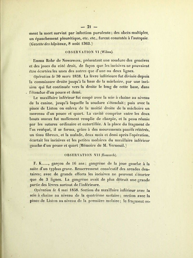 ment la mort survint par infection purulente; des abcès multiples, un épanchement pleurétique, etc. etc., furent constatés à l’autopsie (Gazette des hôpitaux, 8 août 1363.) OBSERVATION VI (Wilms). Emma Rohr de Nowawess, présentant une soudure des gencives et des joues du côté droit, de façon que les incisives ne pouvaient être écartées les unes des autres que d’une ou deux lignes. Opération le 30 mars 1858. La lèvre inférieure fut divisée depuis la commissure droite jusqu’à la base de la mâchoire, par une inci- sion qui fut continuée vers la droite le long de cette base, dans . l’étendue d’un pouce et demi. Le maxillaire inférieur fut coupé avec la scie à chaîne au niveau de la canine, jusqu’à laquelle la soudure s’étendait; puis avec la pince de Liston on enleva de la moitié droite de la mâchoire un morceau d’un pouce et quart. La cavité comprise entre les deux bouts osseux fut mollement remplie de charpie, et la peau réunie par les sutures ordinaire et entortillée. A la place du fragment de l’os réséqué, il se forma, grâce à des mouvements passifs réitérés, un tissu fibreux, et la malade, deux mois et demi après l’opération, écartait les incisives et les petites molaires du maxillaire inférieur gauche d’un pouce et quart (Mémoire de M. Verneuil.) OBSERVATION V11 (Esmarch). F. K garçon de 16 ans; gangrène de la joue gauche à la suite d’un typhus grave. Resserrement consécutif des arcades den- taires; avec de grands efforts les incisives ne peuvent s’écarter que de 3 lignes. La gangrène avait de plus détruit une grande partie des lèvres surtout de l’inférieure. Opération le 4 mai 1858. Section du maxillaire inférieur avec la scie à chaîne au niveau de la quatrième molaire; section avec la pince de Liston au niveau de la première molaire; le fragmentes-